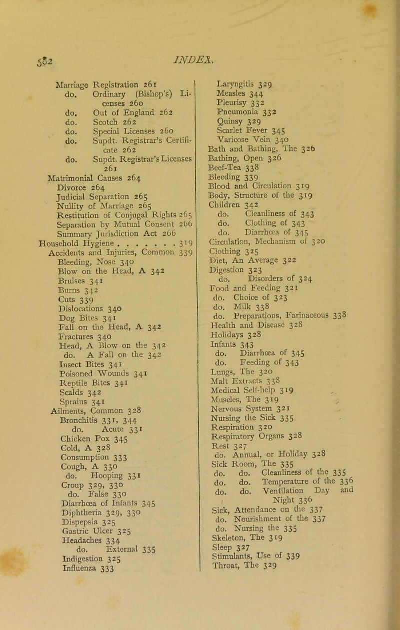 552 Marriage Registration 261 do. Ordinary (Bishop's) Li- censes 260 do. Out of England 262 do. Scotch 262 do. Special Licenses 260 do. Supdt. Registrar’s Certifi- cate 262 do. Supdt. Registrar’s Licenses 261 Matrimonial Causes 264 Divorce 264 Judicial Separation 265 Nullity of Marriage 265 Restitution of Conjugal Rights 265 Separation by Mutual Consent 266 Summary Jurisdiction Act 266 Household Hygiene 319 Accidents and Injuries, Common 339 Bleeding, Nose 340 Blow on the Plead, A 342 Bruises 341 Burns 342 Cuts 339 Dislocations 340 Dog Bites 341 Fall on the Head, A 342 Fractures 340 Head, A Blow on the 342 do. A Fall on the 342 Insect Bites 341 Poisoned Wounds 341 Reptile Bites 341 Scalds 342 Sprains 341 Ailments, Common 328 Bronchitis 331, 344 do. Acute 331 Chicken Pox 345 Cold, A 328 Consumption 333 Cough, A 330 do. Hooping 331 Croup 329, 330 do. False 330 Diarrhoea of Infants 345 Diphtheria 329, 330 Dispepsia 325 Gastric Ulcer 325 Headaches 334 do. External 335 Indigestion 325 Influenza 333 Laryngitis 329 Measles 344 Pleurisy 332 Pneumonia 332 Quinsy 329 Scarlet Fever 345 Varicose Vein 340 Bath and Bathing, The 32b Bathing, Open 326 Beef-Tea 338 Bleeding 339 Blood and Circulation 319 Body, Structure of the 319 Children 342 do. Cleanliness of 343 do. Clothing of 343 do. Diarrhoea of 345 Circulation, Mechanism of 320 Clothing 325 Diet, An Average 322 Digestion 323 do. Disorders of 324 Food and Feeding 321 do. Choice of 323 do. Milk 338 do. Preparations, Farinaceous 338 Health and Disease 328 Holidays 328 Infants 343 do. Diarrhoea of 345 do. Feeding of 343 Lungs, The 320 Malt Extracts 338 Medical Self-help 319 Muscles, The 319 Nervous System 321 Nursing the Sick 335 Respiration 320 Respiratory Organs 328 Rest 327 do. Annual, or Holiday 328 Sick Room, The 335 do. do. Cleanliness of the 335 do. do. Temperature of the 336 do. do. Ventilation Day and Night 336 Sick, Attendance on the 337 do. Nourishment of the 337 do. Nursing the 335 Skeleton, The 319 Sleep 327 Stimulants, Use of 339 Throat, The 329