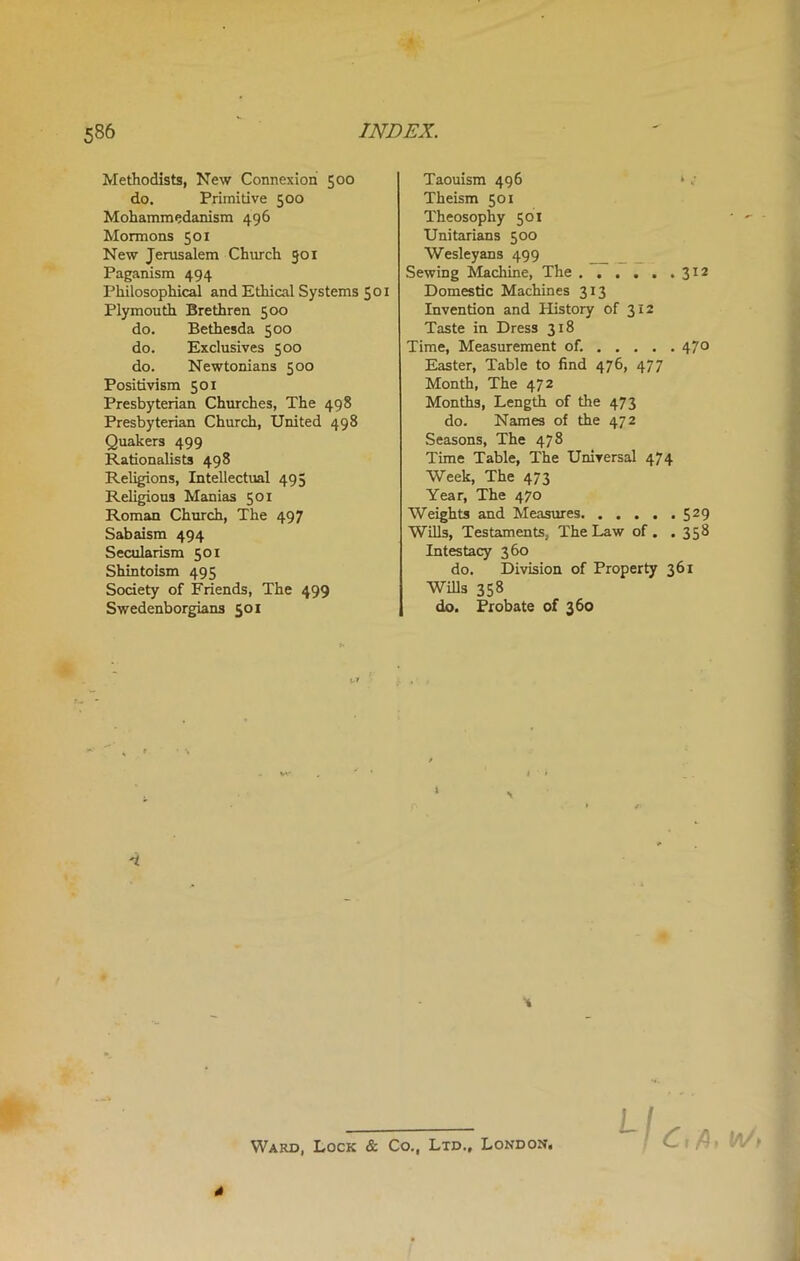 Methodists, New Connexion 500 do. Primitive 500 Mohammedanism 496 Mormons 501 New Jerusalem Church 501 Paganism 494 Philosophical and Ethical Systems 501 Plymouth Brethren 500 do. Bethesda 500 do. Exclusives 500 do. Newtonians 500 Positivism 501 Presbyterian Churches, The 498 Presbyterian Church, United 498 Quakers 499 Rationalists 498 Religions, Intellectual 495 Religious Manias 50x Roman Church, The 497 Sabaism 494 Secularism 50 x Shintoism 495 Society of Friends, The 499 Swedenborgians 501 Taouism 496 »c Theism 501 Theosophy 501 Unitarians 500 Wesleyans 499 Sewing Machine, The 312 Domestic Machines 313 Invention and History of 312 Taste in Dress 318 Time, Measurement of. 470 Easter, Table to find 476, 477 Month, The 472 Months, Length of the 473 do. Names of the 472 Seasons, The 478 Time Table, The Universal 474 Week, The 473 Year, The 470 Weights and Measures 529 Wills, Testaments, The Law of . . 358 Intestacy 360 do. Division of Property 361 Wills 358 do. Probate of 360 Ward, Lock & Co., Ltd., London, *