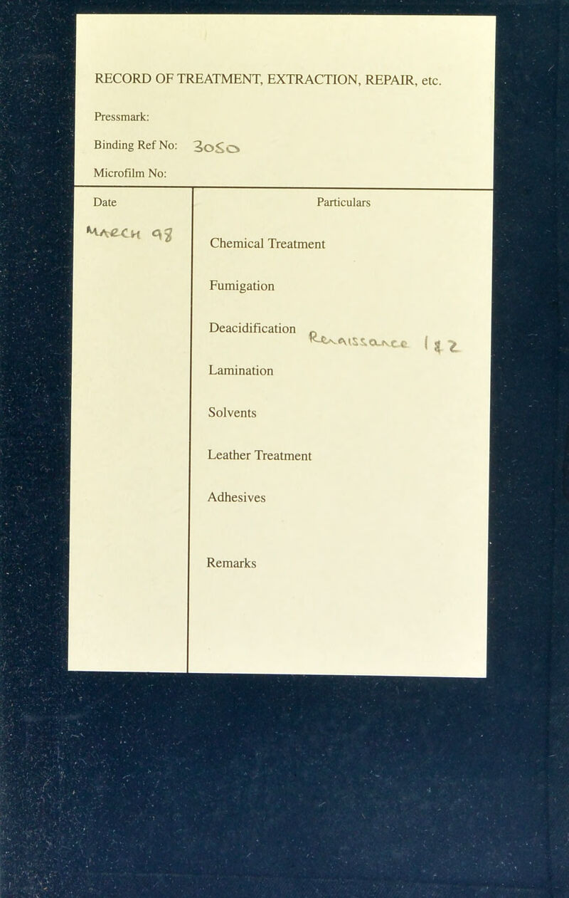 RECORD OF TREATMENT, EXTRACTION, REPAIR, etc. Pressmark: Binding Ref No: 3oSo Microfilm No: Date Particulars Chemical Treatment Fumigation Deacidification „ Lamination ' Solvents Leather Treatment Adhesives Remarks