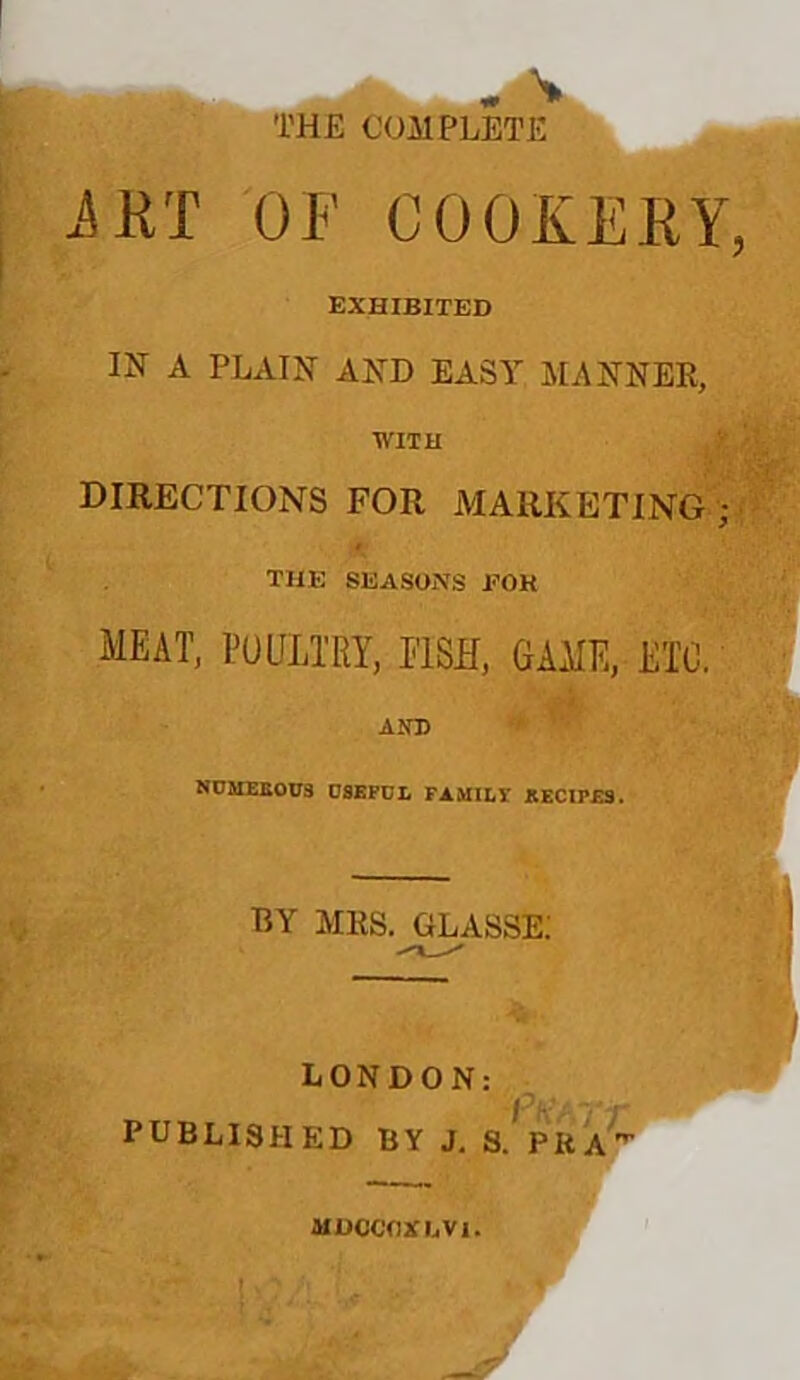 iRT OF COOKERY, EXHIBITED IN A PLAIN AND EASY MANNER, WITH DIRECTIONS FOR MARKETING ; 4^ THE SEASONS EOH meat, poultry, fish, game, etc, Ain) NDJIEBOU3 OSEPUL PAMII,! EECIPES. EY MRS. GLASSE; LONDON: PUBLISHED BY J. S. PRA'^ MDCCOXDVl.