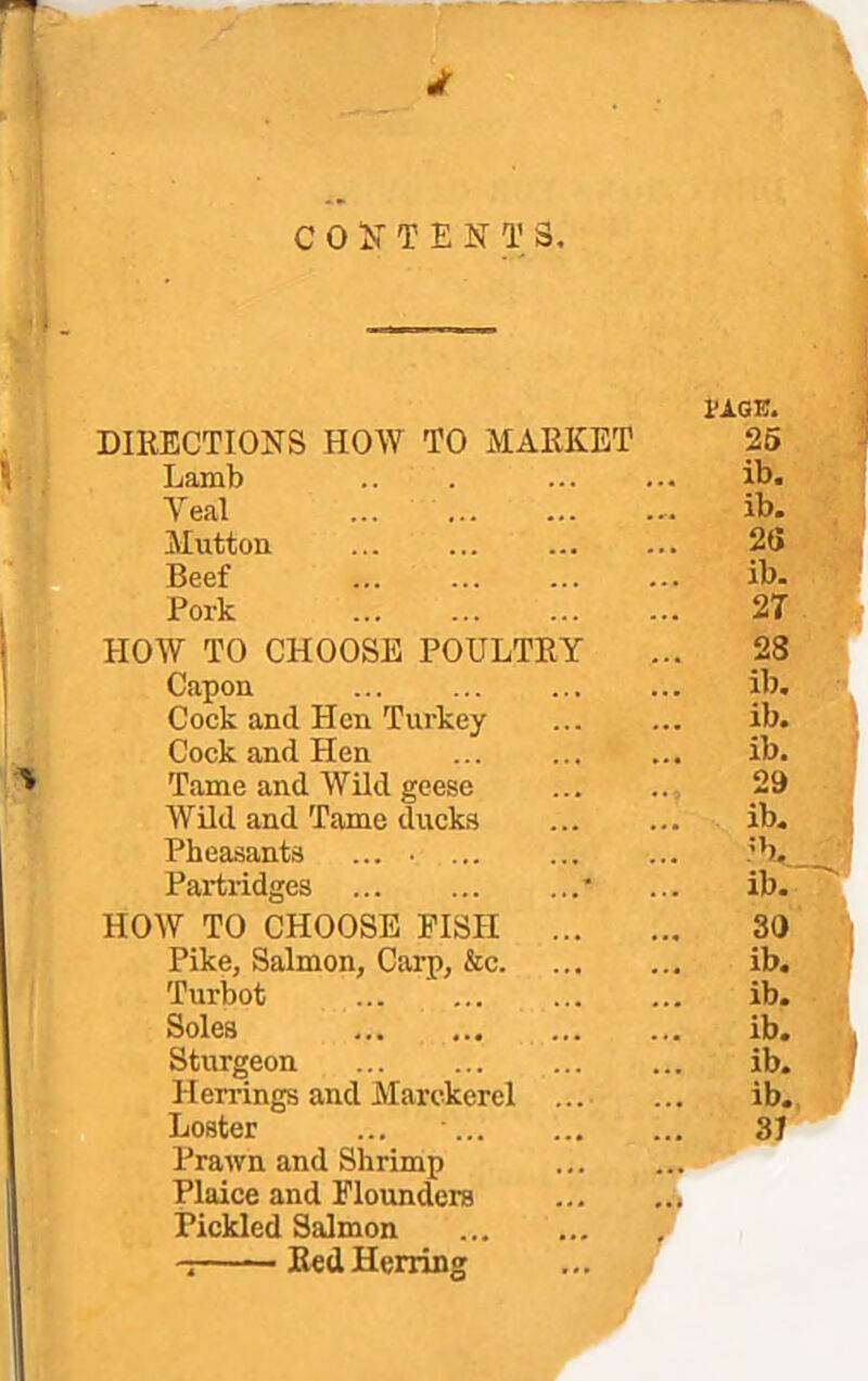 ‘I CONTENTS. _____ -i' DIRECTIONS HOW TO MARKET Lamb Veal ... , Mutton ' Beef ' Pork tAGE. 25 ib. ib. 2(i ib. 2T HOW TO CHOOSE POULTRY Capon Cock and Hen Turkey Cock and Hen Tame and Wild geese Wild and Tame ducks Pheasants ... • Partridges ■ HOW TO CHOOSE PISTI ... Pike, Salmon, Carp, &c. Turbot Soles Sturgeon Herrings and Marckerel Loster ... Prawn and Shrimp Plaice and Elounders Pickled Salmon Red Herring 28 ib, ib. ib. 29 ib. ib. 30 ib. ib. ib. ib. ib. 31