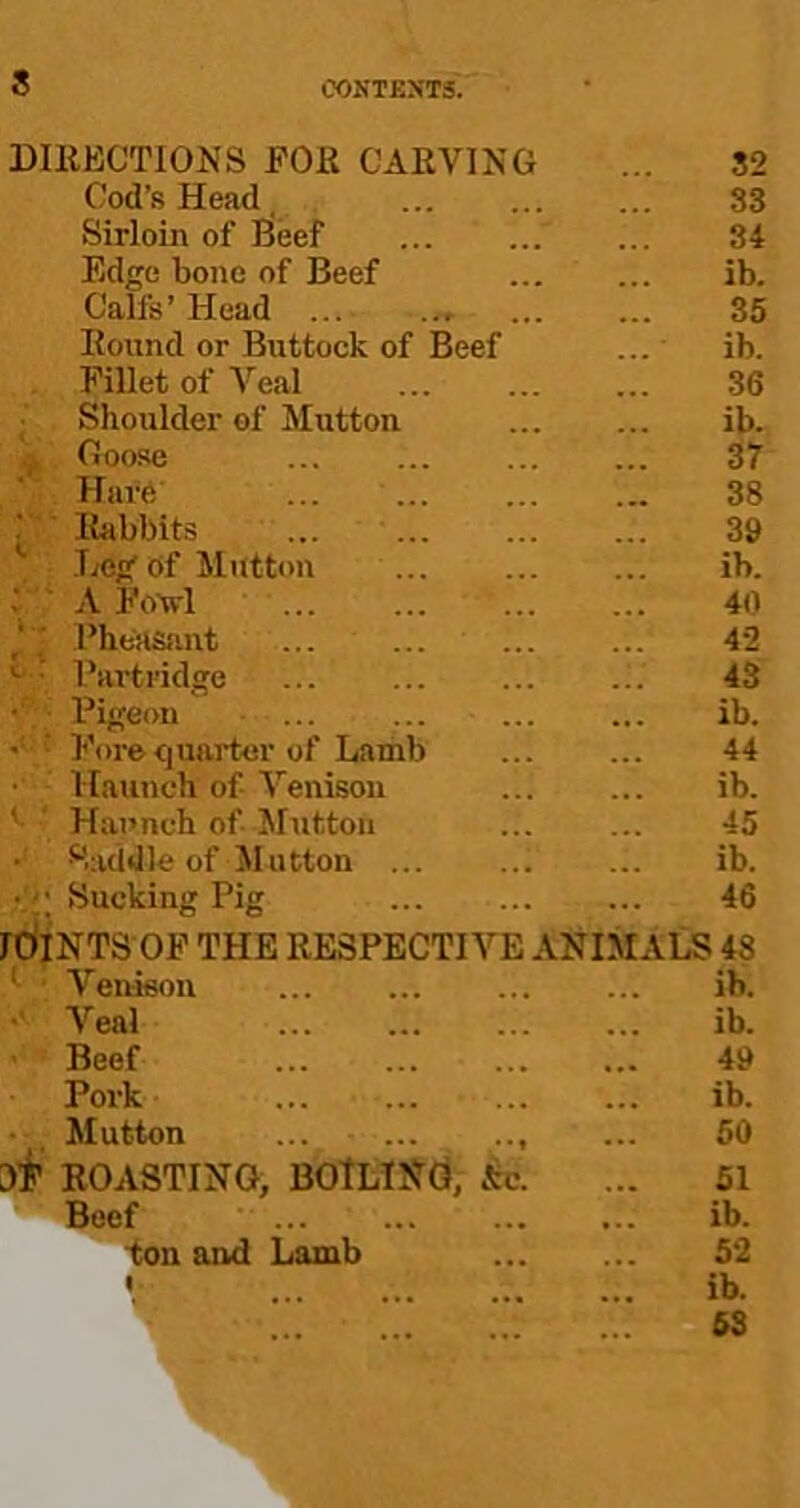 DIllECTIONS FOR CARVING 82 Cod’s Head, 33 Sirloin of Beef 34 Edge bone of Beef ib. Calls’ Head 35 Round or Buttock of Beef ib. Fillet of Veal 36 ; Shoulder of Mutton ib. ,, Ooo.se 37 Have ... ... 38 ■ Rabbits ... ' 39 Leg of Mutton ... ib. :'AFo-wl 40 ' Pheasiint ... 42 Partridge 43 • Pigeon ib. '• Forecjuarter of Lamb 44 Haunch of Venison ib. '■ ' Haunch of Sluttoii 45 • Saddle of Mutton ib. Sucking Pig 46 JOINTS OF THE RESPECTIVE ANIMALS 48 ‘ ■ Venison ib. •' Veal ib. • Beef 49 Pork ib. Mutton ... 50 W ROASTING, boiling, c^c. 51 Beef ... ib. ‘tsaand Lamb 5‘2 1 ... ib.