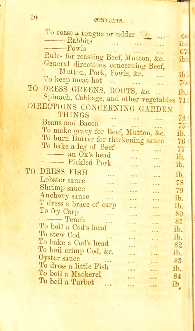 'I'o roMt a tongue or ndder ■> Eabbits ... ...~~ Fowls Eules for roast^g Beei; Mutton, &c. 'jrGneral directions concerning Beef Mutton, Pork, Fowls, k<i. ./ To keep meat hot TO DEESS GEEENS, EOOTS,’&c. Spinach, Cabbage, aud other vegetables DIBBCTIONS CONCEENIXG G\EDE\ THINGS ... Beans aud Bacon To make gravy for Beef, lifutton, &c. lo bui'ii Butter for tliickcnhig sauce To bake a leg of Beef an Ox’s head Pickled Pork TO DEESS FISH Lobster sauce Shrimp sauce Anchoty sauce T dress a brace of cari) To fry Carp Tench To boil a Cod’s head To stew Cod To bake a Cod's head To boil crimp Cod, &c. Oyster sauce To dress a little FLh To boil a Mackerel To boil a Turbot 6« ib 61 ib ib. 70 ib. 71 74 75 ib. < 11 78 79 SO 81 82 S3 84 ib