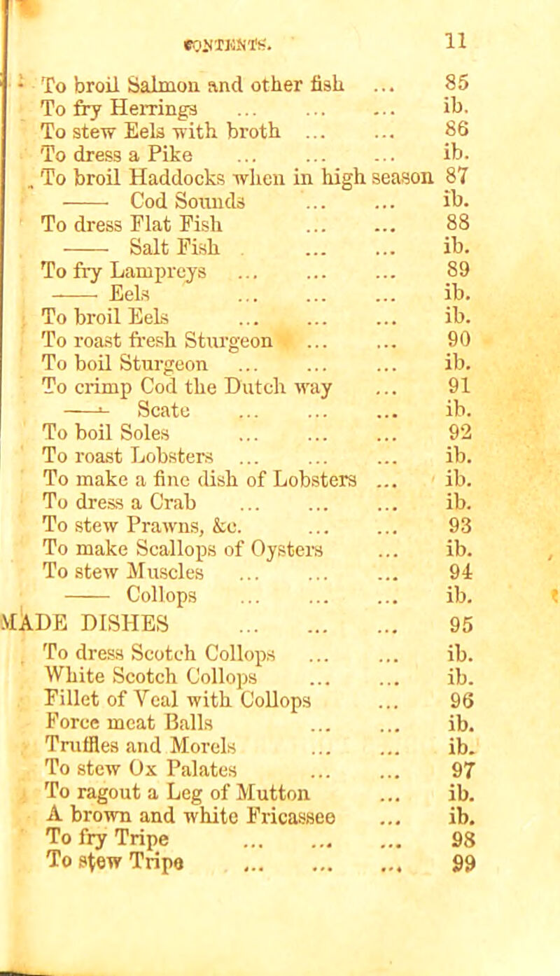 • To broil Salmon and other fish ... 85 To fry Herrings ... ... ... ih- To stew Eels with broth 86 To dress a Pike ... ... ... ib. . To broil Haddocks when in high season 87 Cod Sounds ib. To dress Flat Fish 88 Salt Fish ib. To fry Lampreys ... ... ... 89 Eels ib. ; To broil Eels ... ... ... ib. To roast fresh Sturgeon 1 ... ... 90 To boil Sturgeon ... ... ... ib. To crimp Cod the Dutch way ... 91 Scate ... ib. To boil Soles ... 92 To roast Lobsters ... ... ... ib. To make a fine dish of Lobsters ... ib. To dress a Crab ib. To stew Prawns, &e. 93 To make Scallops of Oy.sters ... ib. To stew Muscles ... ... ... 94 Collops ib. .MADE DISHES 95 To dress Scotch Collops ib. White Scotch Collops ib. Fillet of Veal with CoUops ... 96 Force meat Balls ib. Truffles and Morels ib. To stew Ox Palates 97 j To ragout a Leg of Mutton ... ib. A brown and white Fricassee ... ib. To fry Tripe 98 To stew Tripe 99