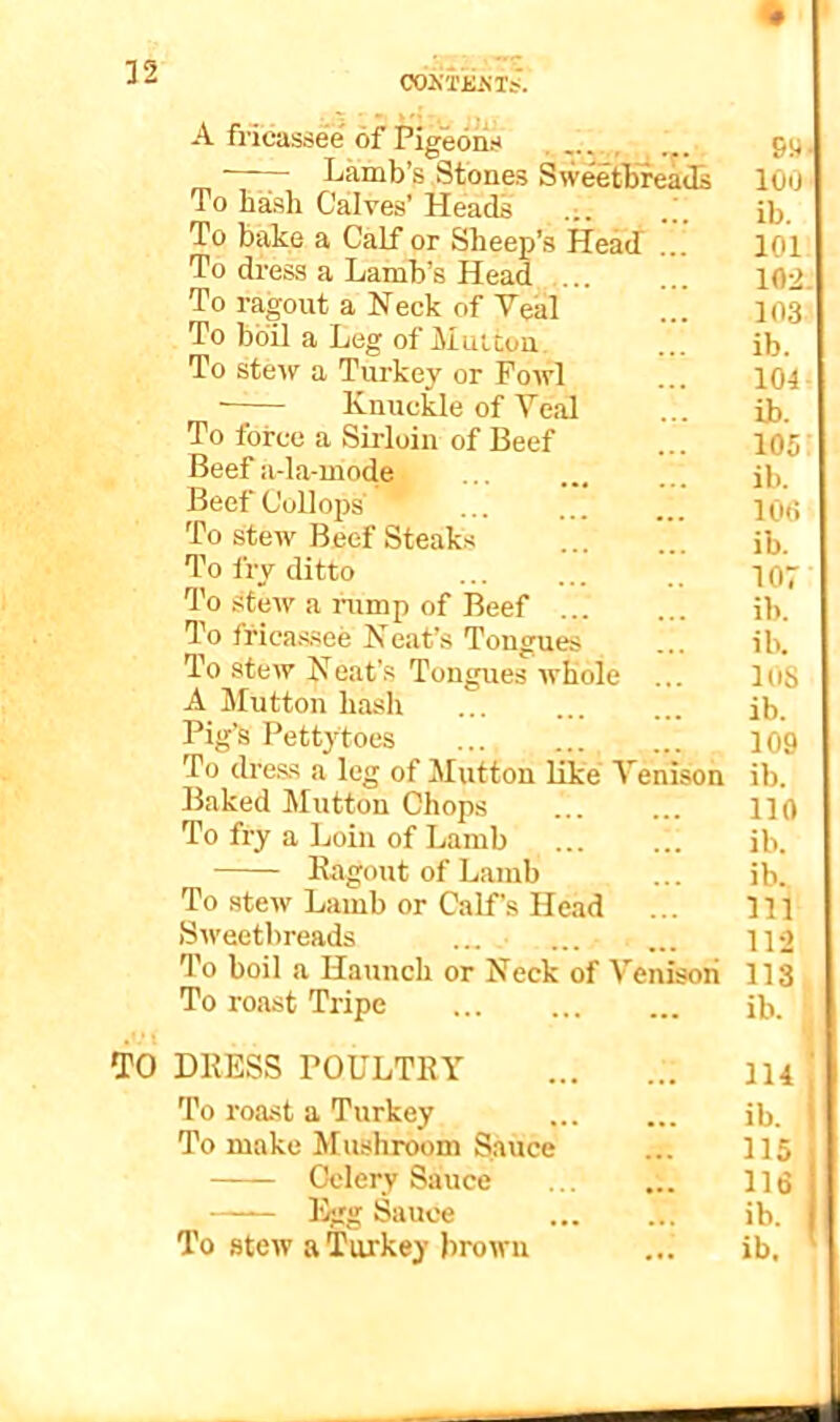 C02<T£mJ. A fricassee of Pigeons , 99 —— Lamb’s Stones Sw^tbreads 100 To hash Cailves’ Heads ib. To bake a Calf or Sheep’s Head ... 101 To di’ess a Lamb’s Head ... ... 102. To ragout a Neck of Veal ... 103 To boil a Leg of Mutton. ... ib. To stew a Turkey or Fowl ... 104- ■ Knuckle of Veal ... ib. To force a Sirloin of Beef ... 105' Beef a-la-mode ib. BeefCollops ... IQjj To stew Beef Steaks ... ’’’ jb. To fry ditto .. i07 To stew a rump of Beef ib. To ffica.s.see Neat’s Tongues ... ib. To stew Neat’s Tongues whole ... 108 A Mutton hash ... ... ... ib. Pig's Petty toes 109 To dre.ss a leg of Mutton like Venison ib. Baked Mutton Chops 110 To fry a Loin of Lamb ... ... ib. Kagout of Lamb ... ib. To stew Lamb or Calf’s He.ad ... Ill Sweetbreads ... ... ... i]o To boil a Haunch or Neck of Venisoii 113 To roast Tripe ib. TO DKESS POULTRY IH ' To roast a Turkey ib. To make Mushroom Sauce ... 115 Celery Sauce ... ... 116 —— Egg Sauce ib. j To stew a Turkey brown ... ib.