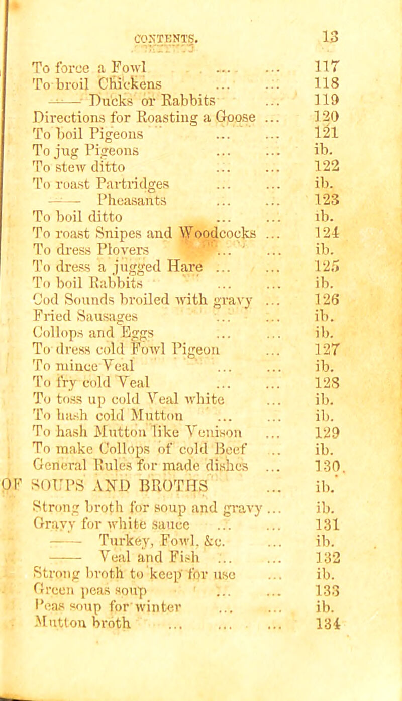 To force a Fowl — ... 117 To broil Cliickens ... ... 118 - - Ducks or Kabbits ... 119 Directions for Roasting a Goose ... 129 To boil Pigeons ... ... 1^1 To jug Pigeons ... ... ib. To stew ditto ... ... 122 To roast Partridge.s ib. Pheasants ... ... 123 To boil ditto ... ... ib. To roast Snipes and Woodcocks ... 124 To dress Plovers ... ' ... ib. To dress a jugged Hare 125 To boil Rabbits ... ... ib. Cod Sounds broiled ivith gra\'y ... 126 Pried Sausages ... ... ib. Collops and Eggs ... ... ib. To dress cold Fowl Pigeon ... 127 To mince Veal ... ... ib. To fry cold Veal ... ... 128 To toss up cold Veal white ... ib. To ha.sh cold Mutton ... ... ib. To ha.sh Mutton like Venison ... 129 To make Collops of cold Beef .. ib. General Rules for made dishes ... 130. OF SOUPS AND BROTHS ... ib.‘ Stron.g broth for soup and gi'avy ... ib. Gravy for white sauce ... ... 131 Tui-key, Fowl, &c. ... ib. Veal and Fi.<h ... ... 132 Strong broth to keep'for use ... ib. Green peas soup ... ... 133 i’eas soup for winter ib. Mutton broth ... ... ... 134