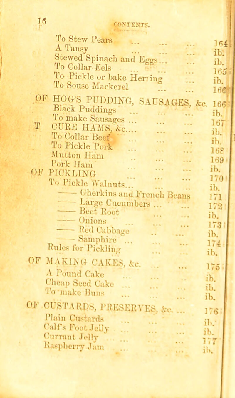 To Stew Pears A Tansy Stewed Spinaeli and Effos To Collar Eels T.O Pickle or bake Hening To Souse Mackerel OF HOG’S PUDDING, SAUSAGES Black Puddings .. ’ To make Sausages T OUKE HAMS, Ac..; To Collar Beef To Pickle Pork l^Iutton Hiim Pork Ham OF PICIvEINO To Pickle i^*alnuts... Gherkins and French Beans Large Cucumbers ... Beet Root Onions Red Cabbage Samphire ... Rules for Pickling OF .MAKING CAKES, Ac A Pound Cake Cheap Seed Cake ... To'make Buns OF CUSTAIIDS, PRESERVES, Ac, Plain Custards Calfs Foot Jelly Currant Jelly ILispberry Jam ib . • ib. 165' ib. 166 :c. 165^1 ib. i6r ib. ib. 168 169' ib. 170»| ib. 171 172 ib. 17311 ib. 174 ib. 175 ib. ib. ib. 176 ib.- ib. 177