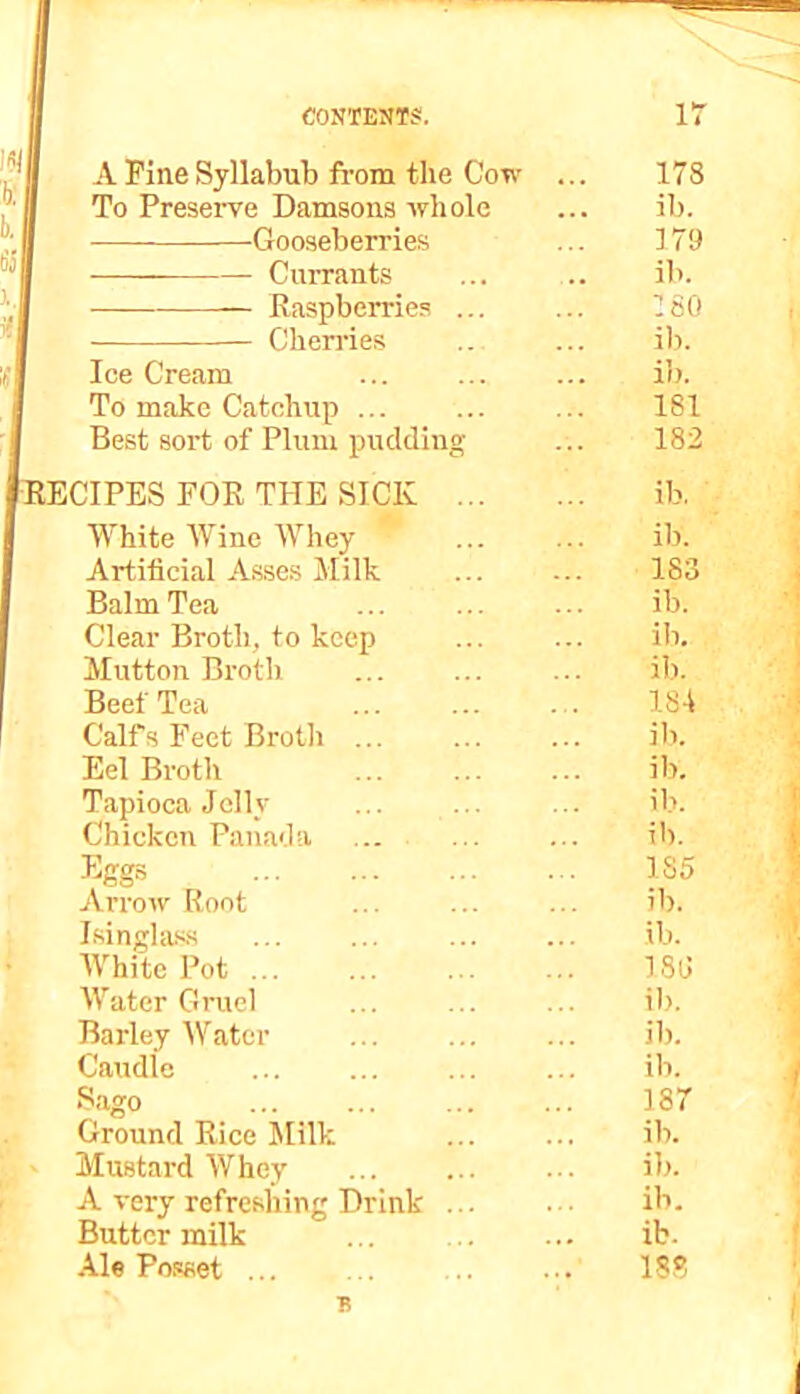 A Pine Syllabub from the Cow To Preserve Damsons whole Gooseberries Currants Raspberries ... Chen'ies Ice Cream To make Catchup ... Best sort of Plum pudding [RECIPES FOR THE SICK White Wine Whey Artificial Asses Milk Balm Tea Clear Broth, to keep Mutton Broth Beet Tea Calf3 Feet Broth ... Eel Broth Tapioca Jelly Chicken Panada Arrow Root Isinglass IVhite Pot ... IFater Gruel Barley Water Caudle Ground Rice Jlilk Mustard Whey A very refreshing Drink Butter milk Ale Powet ... 178 ib. 179 ib. 160 ib. ib. 181 182 ib, ib. 183 ib. ib. ib. 184 ib. ib. ib. ib. 185 ib. ib. 180 ib. ib. ib. 187 ib. ib. ib. ib. 188