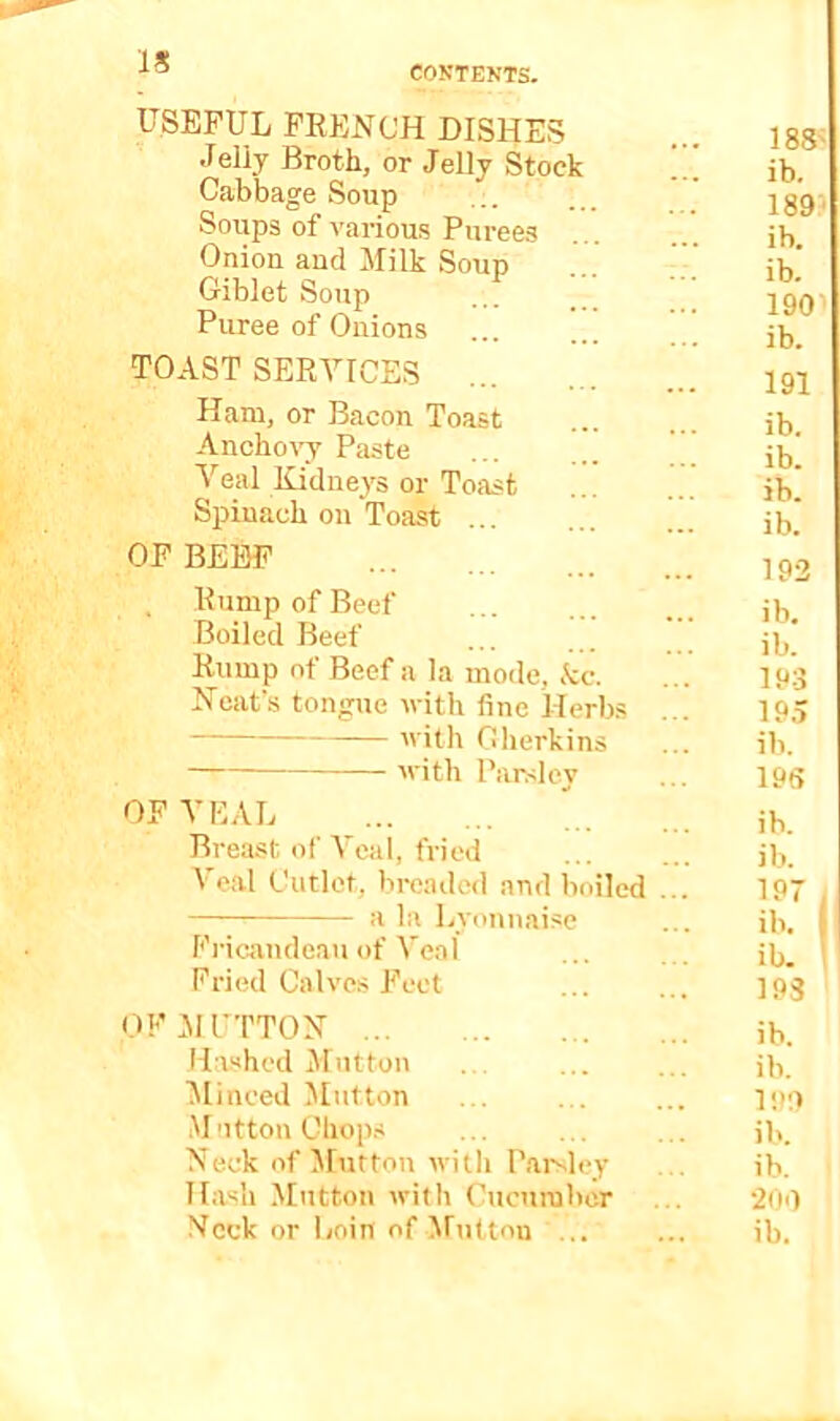 IS COKTENTS. USEFUL PEENCH DISHES Jelly Broth, or Jelly Stock Cabbage Soup Soups of various Purees Onion and Milk Soup Giblet Soup Puree of Onions ... TOAST SERVICES Ham, or Bacon Toast Anchovy Paste Veal Kidney'S or Toast Spinach on Toast ... OF BEEF . Rump of Beef Boiled Beef Rump of Beef a la mode, kc. Heat's tongue vith fine Herbs with Gherkins with Parsley OF VEAL Breast of Veal, fried Veal Cutlet, bi-eadod and boiled a la Lyonnaise Fi'icandeau of Veal Fried Calves P'eet OFMUTTOX Hiished Mutton ^linced Mutton Mutton Chop.s Heck of ilutton witli Parsley Hash Mutton with Cucumber 188^ ib. 189? ib. ib. 190 ib. 191 ib. ib. ib. ib. 193 ib. ib. 193 19.? ib. 19S b. b. ib. 193 ib. ib. l!>:> ib. ib. 200