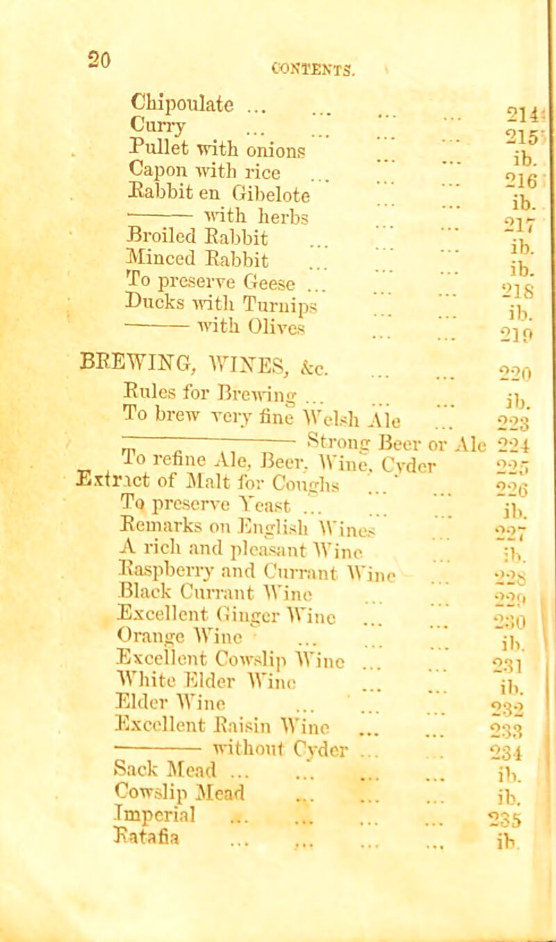 CONTENTS. Chipoulate Curry Pullet with onions Capon cvith rice Babbit en Gibelote ■ crith herbs Broiled Babbit Minced Babbit To preserve Geese Ducks -vrith Turnips with OHves BEEWING, WINES, &c. Buies for Brecring To brew very fine Wcd.sh aIc - ; Strong Beer or Ale lo refine Ale, Beer. Wine. Cyder E.'dr.tct of Malt for Coughs ' To preserve Yeast ... y, Beuiarks on English Wines A rich and plca.siint Wine Ba.spberry and Currant Wine Black Currant Wine Excellent Ginger Wine Orange Wine  Excellent Cow.slip AVinc AVhite Elder AVine Elder AA’ine Excellent Eaisin AA’inc without Cj-der Sack Mead ’. Cowslip Mead Imperial Batafia 214i 215' ib. 216 ib. 217 ib. ib. 218 ib. 210 220 ib. 223 224 22;7 226 ib. 227 ib. 228 22!* 230 ib. 231 ill. I 232 23.3 234 ib. ib. 235 ib