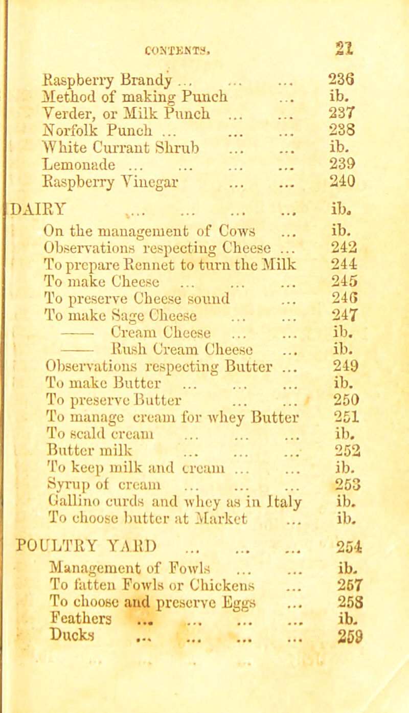 Raspberry Brandy 23Q Method of making Punch ... ib. Verder, or Milk Punch ... ... 237 Norfolk Punch ... ... ... 288 White Currant Shrub ib. Lemonade 239 Raspberry Yincgar 240 DAIRY , ib. On the management of Cows ... ib. Observations respecting Cheese ... 242 To prepare Rennet to turn the Milk 244 To make Cheese ... ... ... 245 To preserve Cheese sound ... 246 To make Sage Cheese ... ... 247 Cream Cheese ... ... ib. Rush Cream Cheese ... ib. Observations respecting Butter ... 249 To make Butter ... ib. To preserve Butter 250 To manage cream for whey Butter 251 To scald cream ... ... ... ib. Butter milk 252 To keep milk and cream ... ... ib. Syrup of cream 253 Gallino curds and whey us in Italy ib. To choose butter at Market ... ib, POULTRY YARD 254 Management of Fowls ib- To fatten Fowls or Chickens ... 267 To choose and preserve Eggs ... 258 Feathers ... ib- Ducks 259