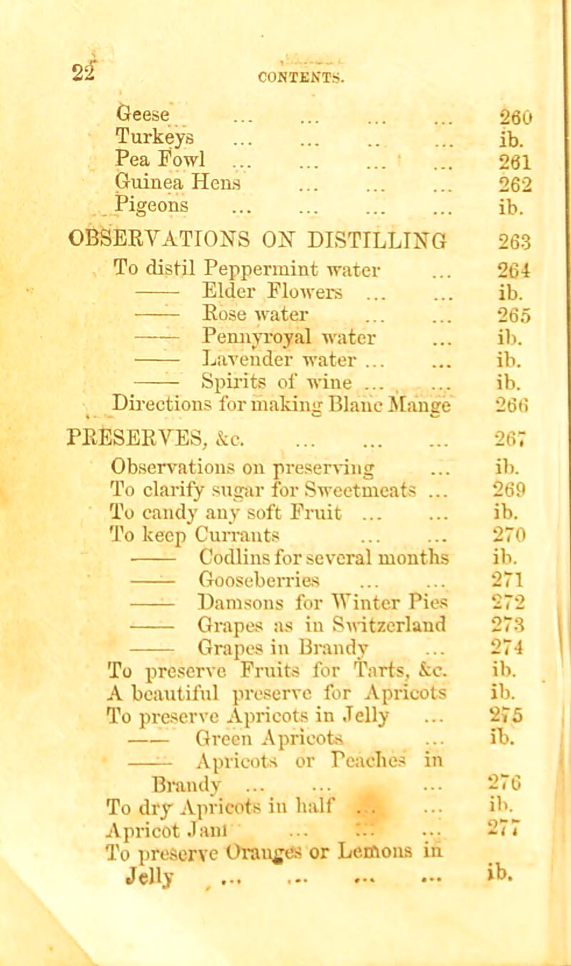 Geese Turkeys Pea Fowl • Guinea Heiw _Pigeons OBSEEVATIONS ON DISTILLING To distil Peppermint water Elder Flowers ... Rose water Pennyroyal water Lavender water ... Spirits of wine ... , Dii'ections for making Blanc Mange PRESERYES, &c Observations on preserving To clarify sugar for Sweetmeats ... To candy any soft Fruit To keep Cun-ants Codlins for several months Gooseberries Damsons for Winter Pies Grapes as in S\ritzerland Grapes in Brandy To preserve Fruits for Tarts, &c. A beautiful preserve for Apricots To preserve Apricots in Jelly Green Apricots —^ Apricots or Peaches in Brandy To dry Apricots in lialf ... ... Apricot Jam ... f. To preserve Oranges or Lemons in Jelly ^ 260 ib. 261 262 ib. 26.3 264 ib. 265 ib. ib. ib. 266 267 ib. 269 ib. 270 ib. 271 272 273 274 ib. ib. 275 ib. 276 ib. o**-