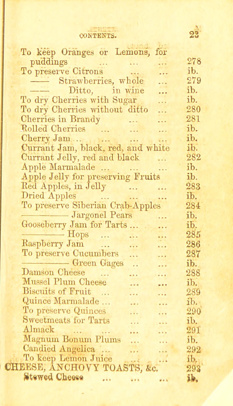 To keep Oranges or Lemons, for pu'ddings ... 278 To preserve Citrons ib. Strawberries, whole ... 279 Ditto, in wine ... ib. To dry Cherries with Sugar ... ib. To dry Cherries without ditto ... 280 Cherries in Brandy ... ... 281 Rolled Cherrie.s ... ib. Cherry Jam ib. Currant Jam, black, red, and white ib. Cun-ant Jelly, red and black ... 282 Apple Marmalade ... ... ... ib. Apple Jelly for preserving Fruits ib. Red Apples, in Jelly 283 Dried Apples ib. To preserve Siberian Crab-Apples 284 Jargonel Pears ... ib. Gooseberry Jam for Tarts ... ... ib. Hops 285 Raspben-y Jam .. 286 To preserve Cucumbers 287 Green Gages ib. Damson Cheese ... ... ... 288 Mussel Plum Cheese ib. Biscuits of Fruit 289 Quince Marmalade ib. To preserve Quinces 290 Sw'cetmeats for Tarts ib. Alniack ... 291 Magnum Bonum Plums ib. Candied Angelica ... 292 To keep Lemon Juice ... ... ib. cheese, anchovy TOASTS, &c. 293 ^it«wed Cbewa ib.