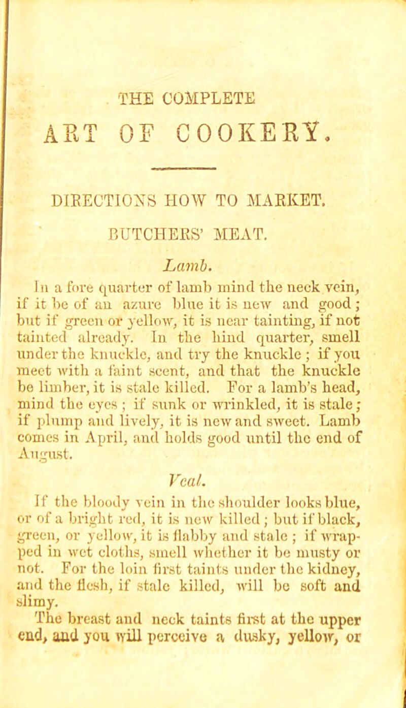 THE COMPLETE ART OF COOKERY. DIEECTIOXS HOW TO MARKET. BUTCHERS’ MEAT. Lamb. In a fore quarter of lamb mind the neck vein, if it l)c of an azure blue it is new and good ; but if green or yellow, it i.s near taintuig, if not tainted already. In the hind quarter, smell under the knuckle, and try the knuckle ; if you meet with a faint scent, and that the knuckle be limber, it is stale killed. Eor a lamb’s head, mind the eyes ; if sunk or wrinkled, it is stale; if plump and lively, it is new and sweet. Lamb comes in April, and holds good until the end of August. Veal. If the bloody vein in the shoulder looks blue, or of a bright red, it i.s now killed ; but if black, green, or yellow, it is llabby and stale ; if wrap- ped in wet cloths, smell whether it be musty or not. For the loin lirst taints under the kidney, and the flesh, if .stale killed, will bo soft and slimy. The breast and neck taints firet at the upper end, and you wiR perceive a dusky, yellow, or