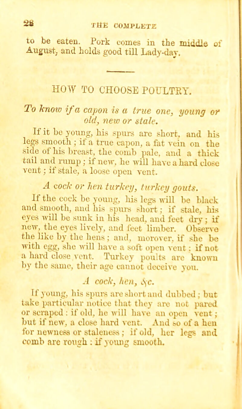to be eaten. Pork comes in the middle of August, and holds good till Lady-dav. HOW TO CHOOSE POULTRY. To kno'io ij a capon is a true one, young or old, new or stale. It it be young, his .<jntrs arc .short, and his legs smooth ; if a true capon, a fat vein on the ■side of his breast, the comb pale, and a thick tail and rump; if new, he will have a hard close vent; if stale, a loo.sc open vent. A cock or hen turkey, turkey gouts. H the cock be young, his legs will be black and smooth, aiul his spurs sliort; if sttile, his eyes will be sunk in his head, and feet dry; if new, the eyes lively, and feet limber. Observe the like by the hens ; and, morover, if she be with egg, site will have a soft open vent; if not a hard close vent. Turkey poults are known by the same, their age c.anuot deceive you. A cock, hen, S;c. Ifjoung, liis spurs are short and dubbed; but take particular notice that they are not pared or scraped : if old, he will have an open vent; but if new, a close hard ^•ent. And so of a hen for newness or staleness ; if old, her legs and comb are rough ; if yoiuig smooth.
