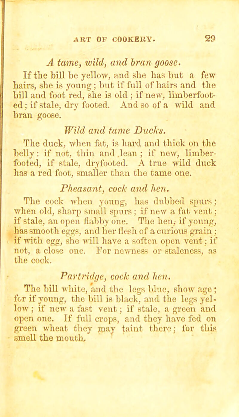 A fame, wild, and bran goose. If tLe bill be yellow, and she has but a few hail's, she is young; but if full of hairs and the bill and foot red, she is old ; if new, limberfoot- ed ; if stale, dry footed. And so of a wild and bran goose. Wild and tame Ducks. The duck, when fat, is hard and thick on the belly: if not, thin and .lean ; if new, limber- footed, if stale, di'yfootcd. A true -wild duck lias a red foot, smaller than the tame one. Pheasant, cock and hen. The cock when young, has dubbed spurs; when old, sharp small spurs; if new a fat vent; if stale, an open flabby one. The hen, if young, has smooth eggs, and her flesh of a curious gi'ain ; if with egg, she will have a soften open vent; if not, a close one. For newne,s.s or stalencss, as the cock. Partridge, cock and hen. The bill white, and the legs blue, show age ; for if young, the bill is black, and tlie legs yel- low ; if new a fast vent; if stale, a gi-een and open one. If full crops, and they have fed on green wheat they may taint there; for this smell the mouth.