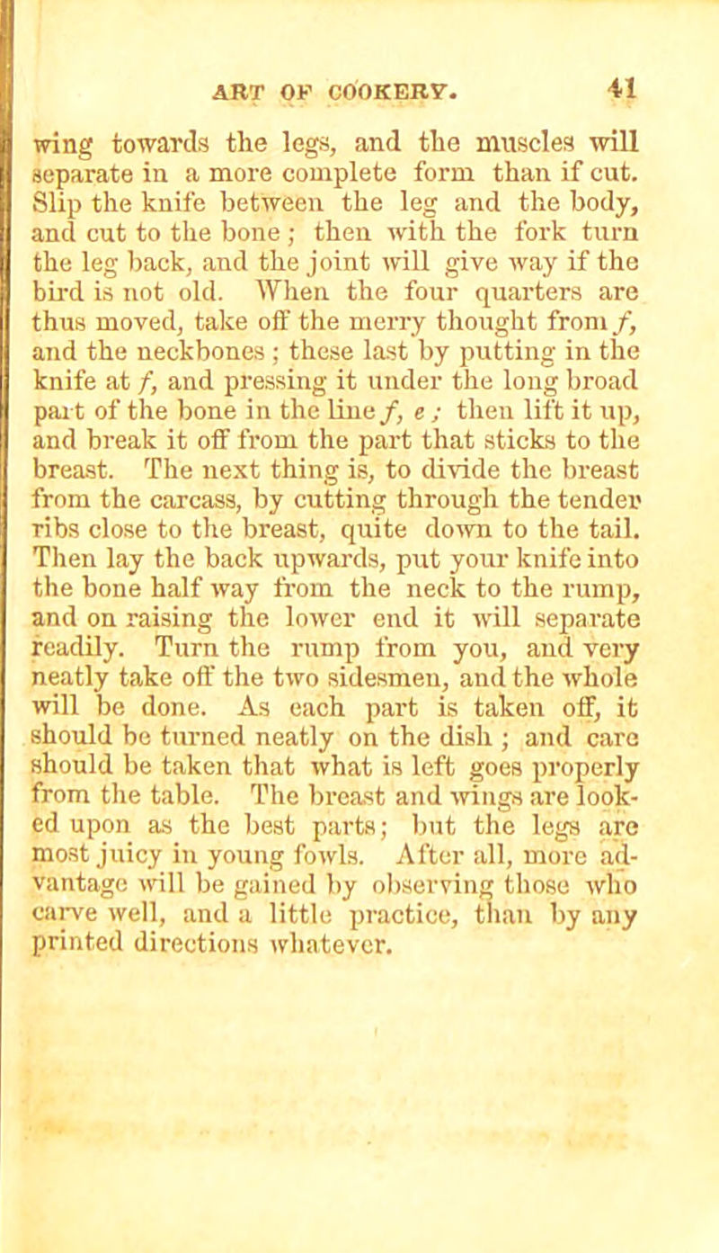 wing towards the legs, and the muscles will separate in a more complete form than if cut. Slip the knife between the leg and the body, and cut to the bone ; then with the fork turn the leg back, and the joint mU give way if the bh’d is not old. When the four quarters are thus moved, take oif the merry thought from/^ and the neckbones ; these last by putting in the knife at f, and pressing it under the long broad pai t of the bone in the line/, e ; then lift it up, and break it off from the part that sticks to the breast. The next thing is, to divide the breast from the carcass, by cutting through the tender rib.s close to the breast, quite do^vn to the tail. Then lay the back upwards, put your knife into the bone half way from the neck to the rump, and on raising the lower end it will separate readily. Turn the rump from you, and very neatly take off the two sidesmen, and the whole will be done. As each part is taken off, it should be turned neatly on the dish ; and care should be taken that what is left goes properly from the table. The bi’cast and mugs are look- ed upon as the best parts; but the legs are most juicy in young fowls. After all, more ad- vantage will be gained )>y oI)serving those who caiwe well, and a little practice, tliau by any printed directions whatever.