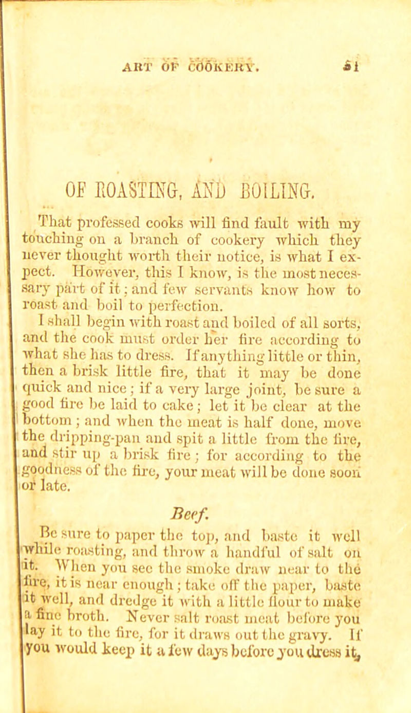OF EOASTmO, INO BOILING. That professed cooks will find fault with my touching on a branch of cookery which they never thought worth their notice, is what I ex- pect. However, this I know, is the most ueces- .sary part of it; and tcuv .servants know how to roa.st and boil to perfection. 1 .shall begin with roa,st and boiled of all sorts, and the cook must order h'er fire according to what she ha.s to dress. If anything little or thin, then a hri.sk little fire, that it may be done quick and nice; if a very large joint, be sure a 'ood fire be laid to cake; let it be clear at the bottom ; and when the meat is half done, move the dripping-pan and spit a little from the fire, and stir up a brisk fire; for according to the goodne,s.s of the fii’c, your meat will be done soori or late. Beef. Be sure to paper the toj), and baste it well ■while roasting, and throw a handful of .salt on L*’ the .smoke draw near to the fire, it is near enough; take off the paper, baste It well, and dredge it Avith a little Hour to make a fine broth. Never salt roast meat bel'ore you lay it to the fire, for it draws out the gravy. If you would keep) it a few days before you dress