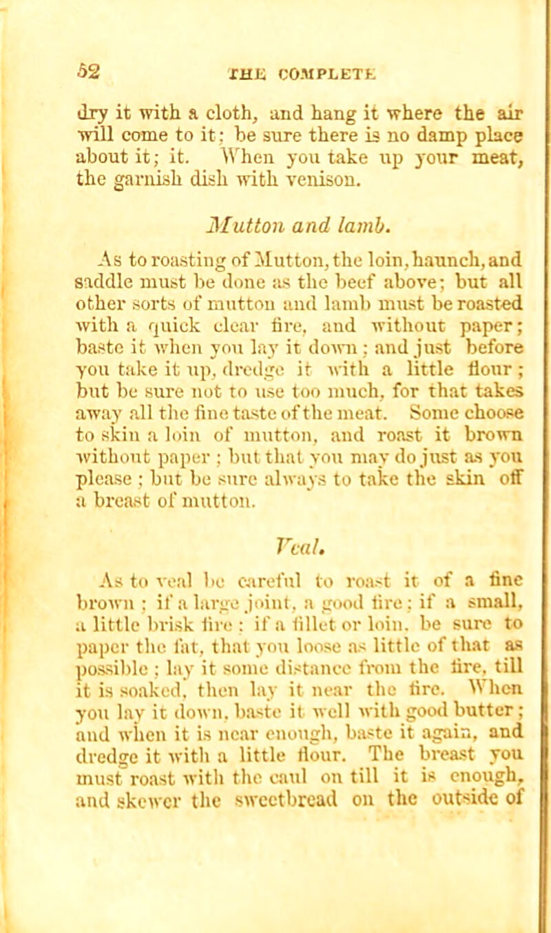 dry it with a. cloth, and hang it where the air will come to it; be sure there is no damp place about it; it. lichen you take up 3'our meat, the garnish dish with venison. Mutton and lamb. -\ s to roasting of !Mutton, the loin, haunch, and saddle must be done as the beef above; but all other .sorts of mutton and lamb mu.st be roasted with a quick clear tire, and without paper; baste it when you lay it domi; and just before you take it up, dredge it ivith a little flour ; but be sure not to use too mtich, for that takes away all the fine taste of the meat. Some choose to skin a loin of mutton, and roast it brown without paper ; but that you may do just as you please ; but be sure always to take the skin off a breast of mutton. Veal. As to veal be careful to roa.<t it of a fine brown ; if a large joint, a good lire; if a small, a little bri.sk fire : if a fillet or loin, be sure to paper the fat, that you loose a.< little of that as pos,sible ; lay it some di.<tancc from the tire, till it is soaked, then lay it near the fire. When you lay it down, b.aste it well with good butter; and when it is nc.ar enotigh, baste it again, and dredge it with a little flour. The brea.st you must roast with the caul on till it is enough, and skewer the sweetbread on the outside of