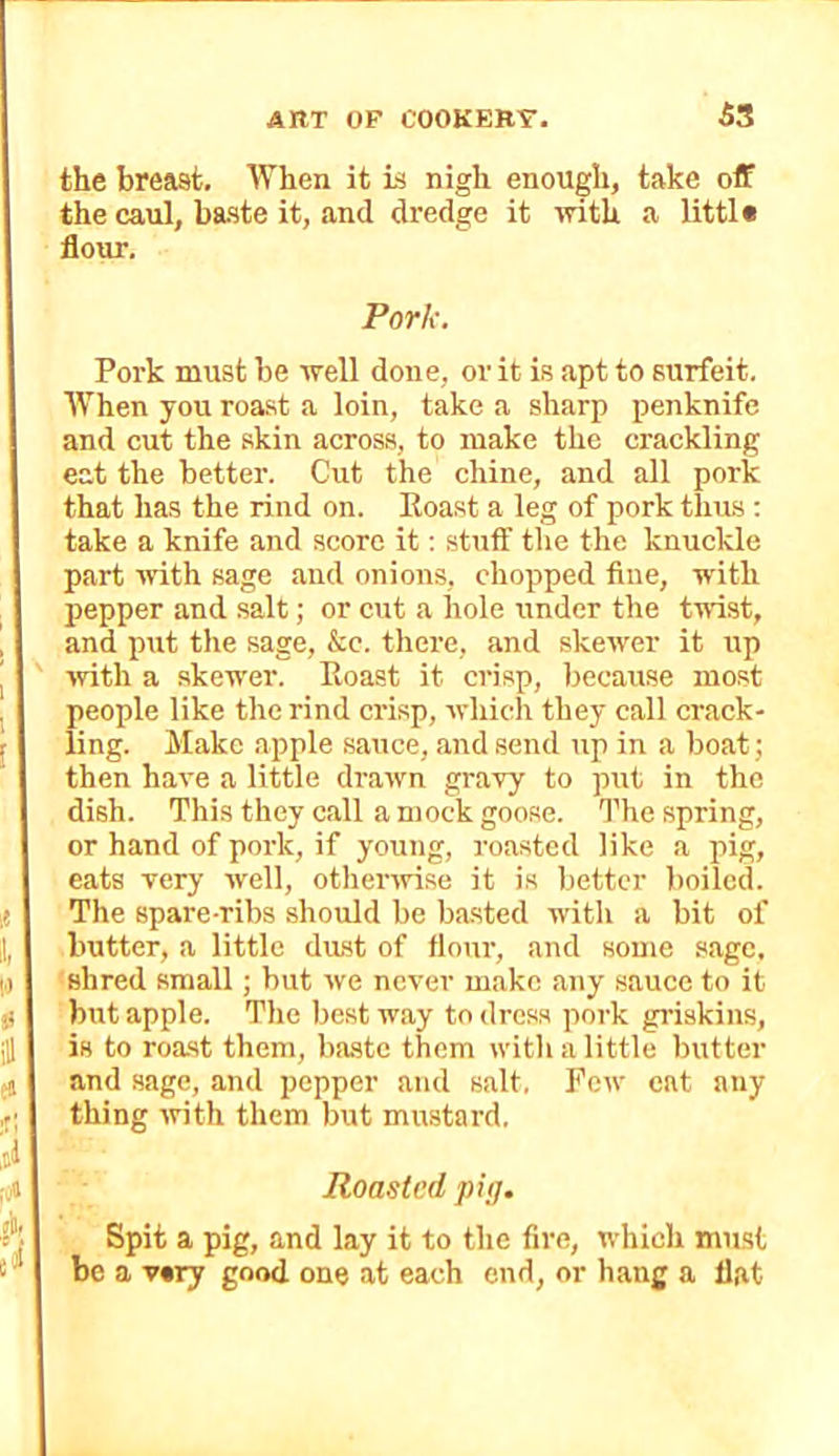 the breast. When it is nigh enough, take off the caul, baste it, and dredge it with a little flour. Pork. Pork must he well done, or it is apt to surfeit. When you roast a loin, take a sharp penknife and cut the skin across, to make the crackling eat the better. Cut the chine, and all pork that has the rind on. Roast a leg of pork thus : take a knife and score it: stuff the the knuckle part with sage aud onions, chopped fine, with pepper and salt; or cut a hole under the twist, and put the sage, &c. there, and skewer it up ■with a skewer. Roast it crisp, because most people like the rind crisp, whicli tliey call crack- ling. Make apple sauce, and send up in a boat; then have a little drawn gravy to put in the dish. This they call a mock goose. The spring, or hand of pork, if young, roasted like a pig, eats very well, othenvise it is better boiled. The spare-ribs .should be ba.sted with a bit of butter, a little dast of flour, and some sage, shred small; but we never make any sauce to it but apple. The best way to dress pork griskins, is to roast them, baste them with a little butter and sage, and pepper and salt. Pew cat any thing with them but mustard. Roasted pig. Spit a pig, and lay it to the fire, which must be a v*ry good one at each end, or hang a flat