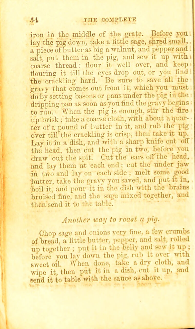 iron in the middle of the grate. Before yoai lay the pig down, take a little sage, shred small,. a piece of butter as l)ig a walniit, and pepper and salt, put them iu the pig, and sew it up with i coamc thread : Hour it well over, and keep flouring it till the eyas drop out, or you find the crackling hard. Bo .sure to save all the gravy that comes out from it, which you mmst do by setting bason.s or pans under the pig in the dripping pan as soon as you find the gra%7 begins to run. lyiien the pig is enough, stir the fire up brisk ; take a coarse cloth, trith about a quar- ter of a pound of butter in it, and rub the pig over till the crackling is crisp, then take it up. Lay it in a dish, and with a sharp knife cut off the head, then cut the pig iu two. before yon draw out the sjiit. Cut the ears olf the head, and lay them at each cud ; cut the under jaw in two and lay on each .flde ; melt some good flutter, take the gravy you .saved, and put it in, boil it, and pour'it in the dish vrith the brains bruised fine, and the sage mixed together, and then send it to the table. Another way to roast a pig. Chop sage and onions very fine, a few crumbs of bread, a little butter, pepper, and Siflt. rolled up together ; put it in the belly and sew it up ; before you lay down the pig. rub it over with sweet tiil. hen done, take a dry cloth, and wipe it, then put it in a dish, cut it up, and send it to table with the sauce as above.
