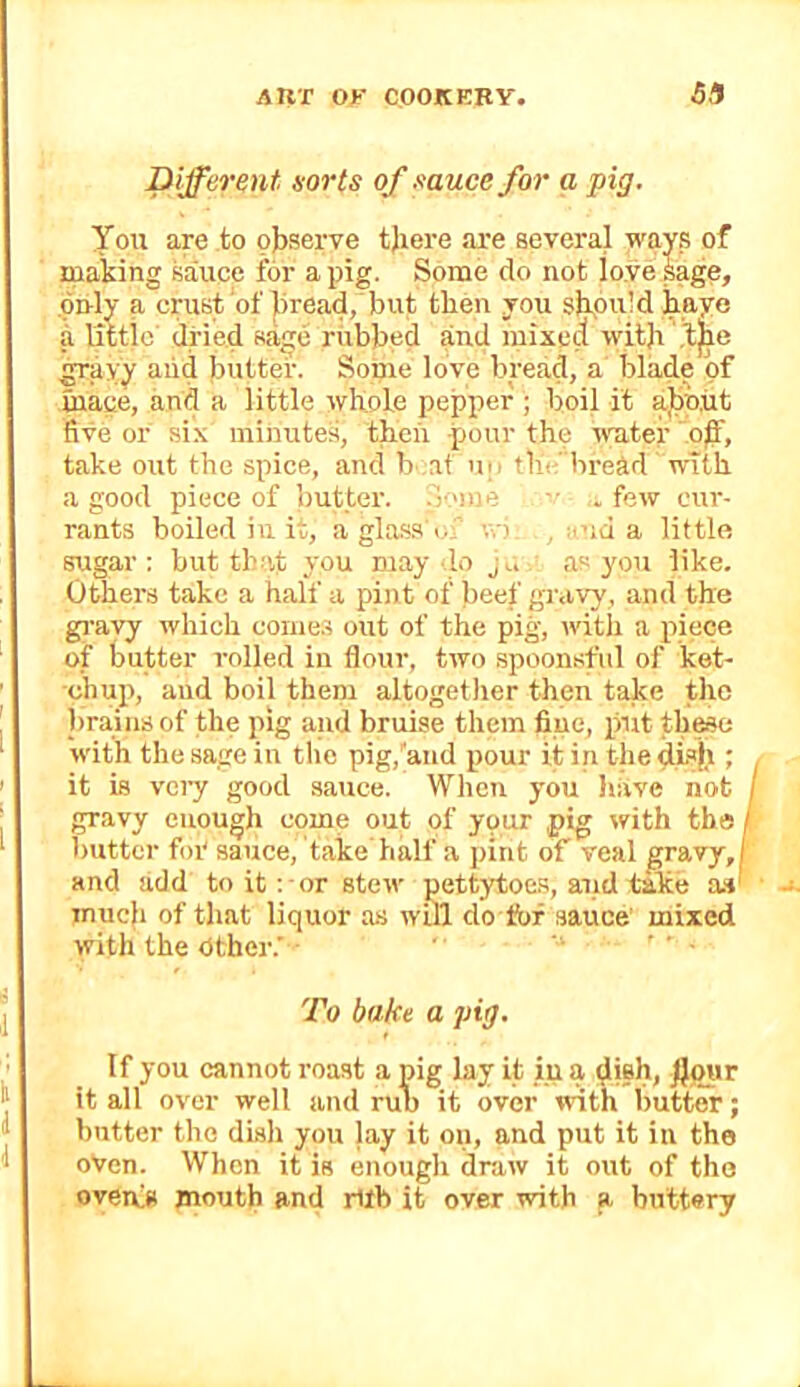 Different eorts of muce for a pig. You are to observe tjiere are several ways of making sauce for a pig. Some do not lo.ve sage, .only a crust of )5read, but then you should haye a little' dried sage rubbed and mixed with .^ayy aiid butter. Some love bread, a blade of mace, and a little whole pepper ; boil it about five or six minutes, then pour the water ’ o^f, take out the spice, amt b at u|i tlic bread with a good piece of butter. .Some .few cur- rants boiled in it, aglasa'i. v.-). , :i>id a little sugar; but tlnit you may lo j,. as yon like. Others take a half a pint of beef gravy, and the gi-avy which come.? out of the pig, with a piece of butter rolled in flour, two spoonsful of ket- chup, and boil them altogetJier then take the l)rains of the pig and bruise them fine, put these with the sage in the pig,'and pour itintliedLsh ; , it is very good sauce. When you liiive not gravy enough come out of your pig with the / butter foi' sauce, take half a pint of veal gravy,| and add to it: or stew pettytoe.s, and take a»' much of that liquor as will do &f sauce mixed with the Other.’ ' ’ • To bake a pig. If you cannot roast a pig lay it iu a dilh, J}our it all over well and rub it over with butter; butter the disli you lay it on, and put it in the oVen. When it is enough draw it out of tho overfs jnouth and rUb it over with a buttery
