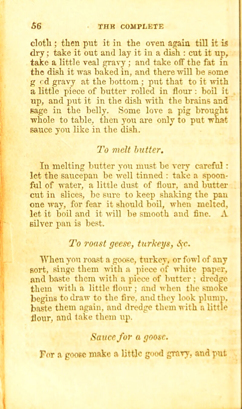 cloth; then put it in the oven again till it is dry; take it out and lay it in a dish ; cut it up, take a little veal gra^-y; and take off the fat in the dish it was baked in, and there will be some g rd gravy at the bottom ; put that to it with a little piece of butter roUcd in flour: boil it up, and put it in the dish with the brains and sage in the belly. Some love a pig brought whole to table, then you are only to put what sauce you like in the dish. To melt butter. In melting butter you must be very careful: let the saucepan be well tinned : take a spoon- ful of water, a little dust of flour, and buttei- cut in slices, be sure to keep shaking the pan one way, for fear it should boil, when melted, let it boil and it will be smooth and fine. A silver pan is best. To roast geese, turkeys, When you roast a goose, turkey, or fowl of any sort, singe them with a piece of white paper, and baste them with a piece of butter; dredge them with a little flour; and when the smoke begins to draw to the fire, .and they look plump, baste them again, and dredge them with a little flour, and take them up. Sauce for a goose. For a goose make a little good gravy, and put