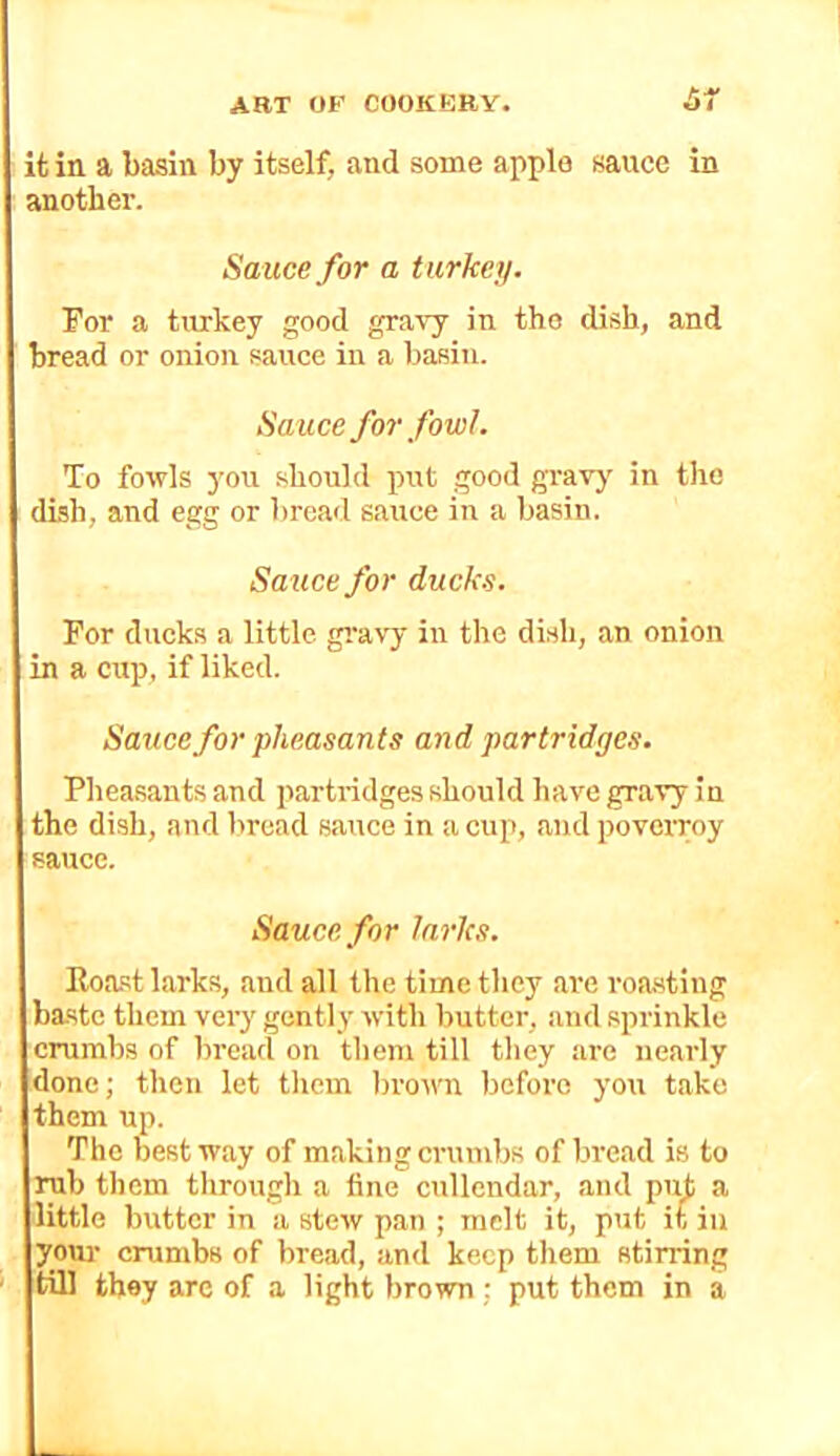 ifc in a basin by itself, and some apple sauce in another. Sauce for a turkey. For a turkey good gravy in the dish, and mead or onion sauce in a basin. Sauce for fowl. To fowls you should put good gravy in the dish, and egg or bread sauce in a basin. Sa^ice for ducks. For ducks a little gi'avy in the dish, an onion in a cup, if liked. Sauce for pheasants and partridges. Pheasants and partridges should have gravy in the dish, and bread sauce in a cup, and poveiroy sauce. Sauce for larks. Roast larks, and all the time they are roasting baste them very gently with butter, and sprinkle erumbs of bread on them till they are nearly done; then let them brown before you take them up. The best way of making crumbs of bread is to rub them through a fine cullendar, and put a little butter in a stew pan ; melt it, put it in your crumbs of bread, and keep them stirring tUl they are of a light brown ; put them in a