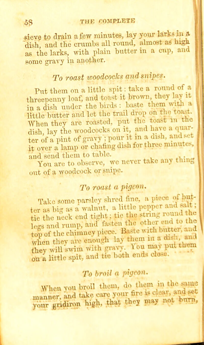 Pieve to drain a few minutes, lay your larks in a dish, and the crumbs all round, almost as high as the larks, with plain butter in a cup, and some gravy in another. To roast woodcocks and snipes. Put them on a little spit: take a round of a threepenny loaf, and toast it broum, they lay it in a dish under the birds : baste them with a little butter and lot the trail drop on tho.to^. When they are roasted, put the toast in the dish, lay the woodcocks on it, and have a quar- ter of a pint of gravy ; pour it in a dish, and set it over a lamp or chafing di.sh for three minutes, and send tlieiii to table. You are to observe, we never take any tiling out of a woodcock or snipe. To roast a pigeon. Take some parsley shred fine, a piece of but- ter as big as a walnut, a little pepper and ^It, tic the neck end tight: tic the string round the less and rump, and fasten the other end to the top of the chimney piece, liaste widi when they are enough lay tliem in a dish, and they willsivim with peAvy. 1 ou may put them on a little spit, and tie both ends clo-se. To broil a pigeon. When you broil them, do them in the manner Ld tnke care your fire is clear, and set your gridinm high, that they may not burn,