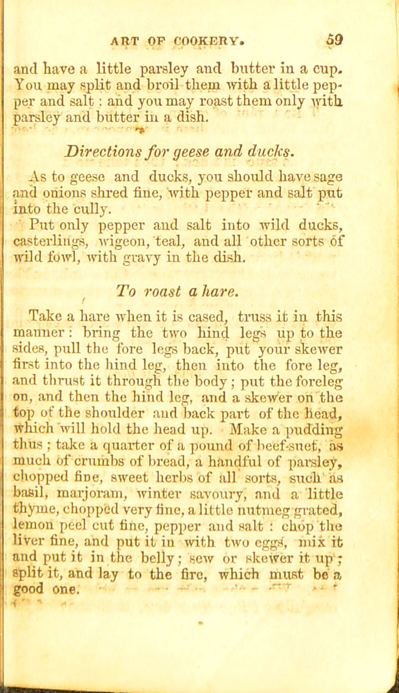 and have a little parsley and butter in a cup. You may spUt and broil them with a little pep- per and salt: and you may roast them only lyith parsley and butter in a dish. Directions for geese and ducks. As to geese and ducks, you should have .sage and onions shred fine, ivith pepper and salt put into the cully. Put only pepper and salt into wild ducks, casterliiigs, ivigeon, teal, and all other sorts of wild fowl, with gravy in the dish. ^ To roast a hare. Take a hare when it is cased, truss it in this manner: bring the two hind legs up to the sides, pull the fore legs back, put your skewer first into the hind leg, then into the fore leg, and thrust it through the body ; put the foreleg on, and then the hind leg, and a skew’er on the top of the shoulder and back part of the head, which will hold the head up. Make a pudding thus ; take a quarter of a pound of beef-suet, as much of crumbs of bread, a handful of paraley, chopped fine, sweet herbs of all sorts, such as basil, marjoKim, winter savoury, and a little thyme, chopped very fine, a little nutmeg grated, lemon peel cut fine, pepper and salt : chop the liver fine, and put it in with two eggd, mix it and put it in the belly; sew or skewer it up-; split it, and lay to the fire, which must be a good one. ’ ■ '