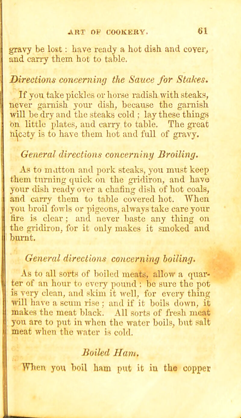 gravy be lost; have ready a hot dish and coyeTj and cany them hot to table. Directions concerning the Sauce for Stakes. If you take pickles or horse radish with steaks, never garnish yo\u’ di.sh, because the garnish will be dry and the .steaks cold ; lay these things on little plate.s, and can-y to table. The great nicety is to have them hot and full of gravy. General directions concerning Broiling. As to mutton and pork steaks, you must keep them turning quick on the gridiron, and have your dish i-eady over a chafing dish of hot coals, and carry them to table covered hot. AVhen you broil fowls or pigeons, always take care your lire is clear; and never baste any thing on the gi-idiron, for it only makes it smoked and burnt. General directions concerning boiling. As to all sorts of boiled meats, allow a quar- ter of an hour to evciy pound ; be sure the pot is very clean, and skim it well, for every thing will have a scum rise ; and if it boils down, it makes the meat black. All sorts of fresli meat you are to put in when the water boils, but salt meat when the water is cold. 'When you boil ham pxit it in the copper Boiled Ham