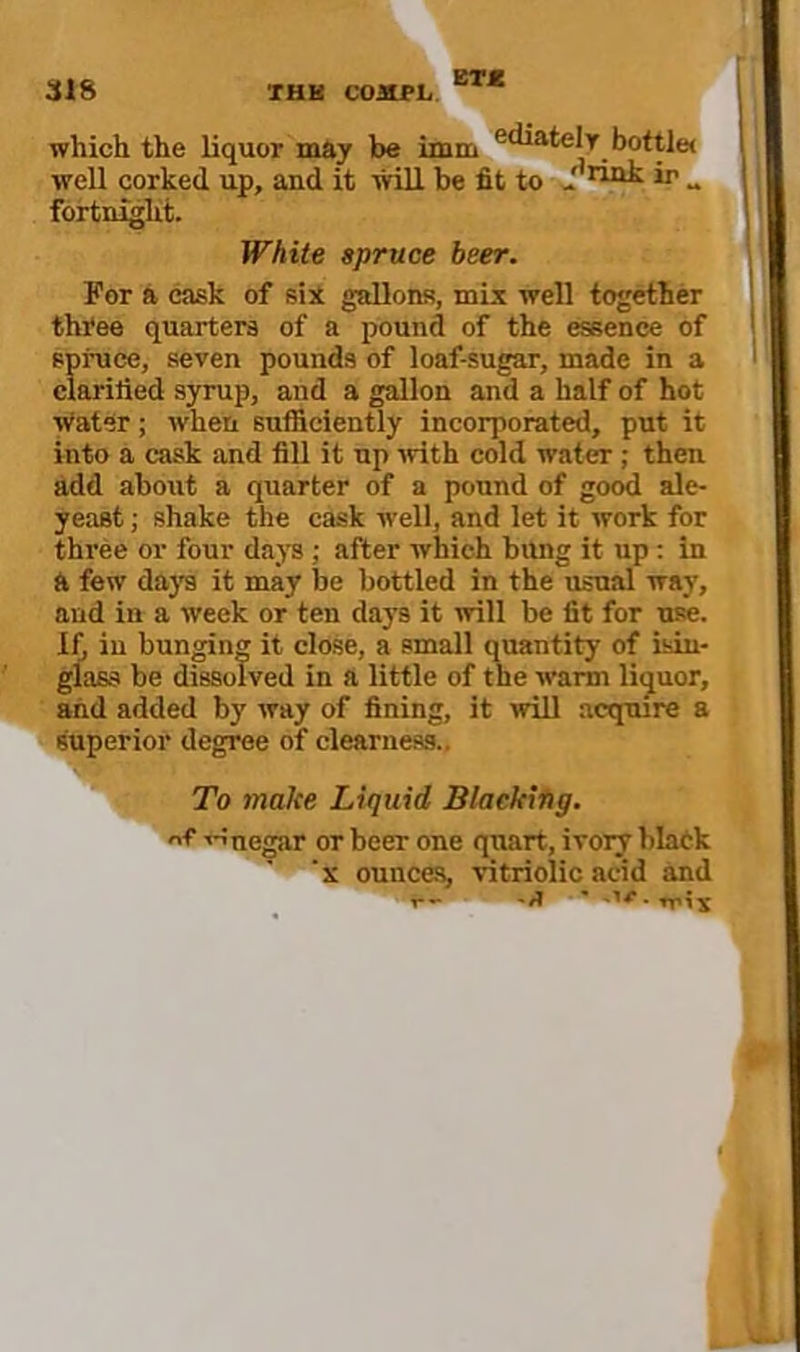 BT< which the liquor may be imm bottle* well corked up, and it will be fit to - i*’ - fortnight. White spruce beer. For a cask of sii gallons, mix well together thi'ee quarters of a pound of the essence of spruce, seven pounds of loaf-sugar, made in a clarified syrup, and a gallon and a half of hot ■Water; when sufficiently incorporated, put it into a cask and fill it up •with cold water; then add about a quarter of a pound of good ale- yeast ; shake the cask well, and let it work for three or four daj’s; after which bung it up ; in a few days it may be bottled in the usual way, and in a week or ten days it ■will be fit for use. If^ in bunging it close, a small quantity of isin- glass be dissolved in a little of the warm liguor, and added by way of fining, it will acquire a superior degree of clearness.. To make Liquid Blacking. of tnnegar or beer one quart, ivoiy blatk k ounces, vitriolic acid and ■i**-’*^ 'if ■■^■''^-