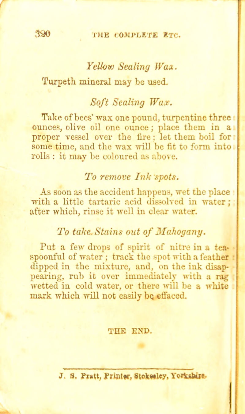 THE COiMPLETE ETC. 3ao i'ellow Sealiny Wax. I'urpeth mineral may be used. Soft Sealing Wax. Take of bees’ wax one pound, turpentine three ounces, olive oil one ounce; place them in a proper vessel over the lire; let them boil for some time, and the wax will be fit to form into rolls : it may be coloured as above. To remove Ink spots. As soon a.s the accident happens, wet the place with a little tartaric acid dissolved in water; after which, rinse it Avell in clear water. To take. Stains out of Mahogany. Put a few drops of spirit of nitre in a tea- spoonful of water ; track the spot with a feather dipped in the mixture, and, on the ink disap- peai’ing, rub it over immediately with a rag wetted in cold water, or there ^rill be a wliitc mark which will not easily bej effaced. THE END. J. S. Pratt, Printfr, 8tok««le:r. Yvitubir*-