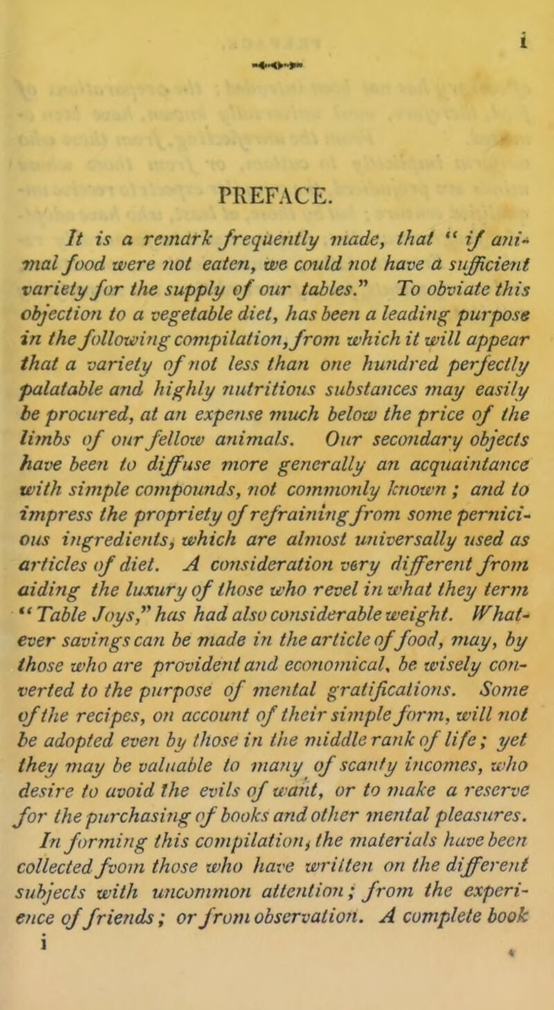 PREFACE. It is a remark frequently made, that “ if ani- vial food were not eaten, we could not have a sufficient variety for the supply of our tables To obviate this objection to a vegetable diet, has been a leading purpose in the following compilation, from which it will appear that a variety of not less than one hundred perfectly palatable and highly nutritious substances may easily be procured, at an expense much below the price of the limbs of our fellow animals. Our secondary objects have been to diffuse more generally an acquaintance with simple compounds, not commonly known ; and to impress the propriety of refraining from some pernici- ous ingredients, which are almost universally used as articles of diet. A consideration very different from aiding the luxury of those who revel in what they term * ‘ Table Joys, has had also considerable weight. IT hat- ever savings can be made in the article of food, may, by those who are provident and economical, be wisely con- verted to the purpose of mental gratifications. Some of the recipes, on account of their simple form, will not be adopted even by those in the middle rank of life; yet they may be valuable to many of scanty incomes, who desire to avoid the evils of want, or to make a reserve for the purchasing of books and other mental pleasures. In forming this compilationt the materials have been collected fvom those who have written on the different subjects with uncommon attention; from the experi- ence offriends; or from observation. A complete book i 4