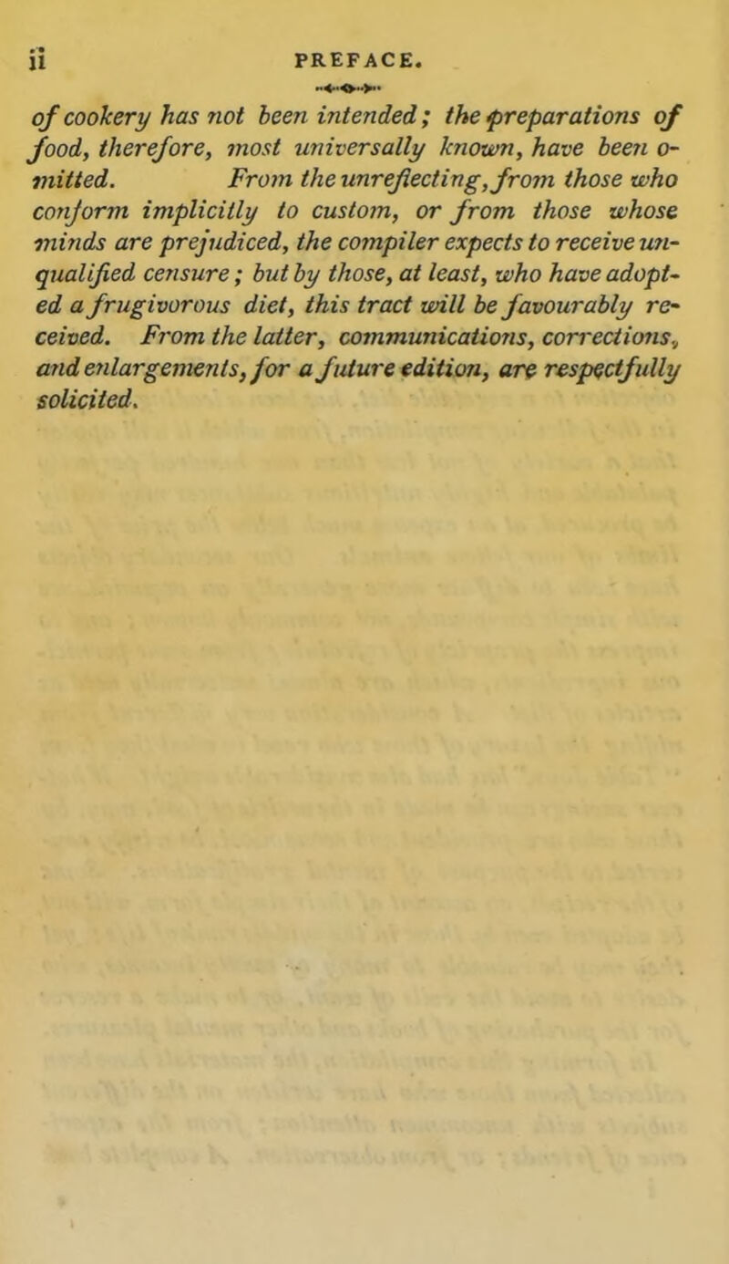 of cookery has not been intended; the preparations of food, therefore, most universally known, have been o- viitted. From the unreflecting, from those who conjorm implicitly to custom, or from those whose minds are prejudiced, the compiler expects to receive un- qualified censure; but by those, at least, who have adopt~ ed a frugivorous diet, this tract will be favourably re- ceived. From the latter, communications, corrections, and enlargements, for a future edition, are respectfully solicited.