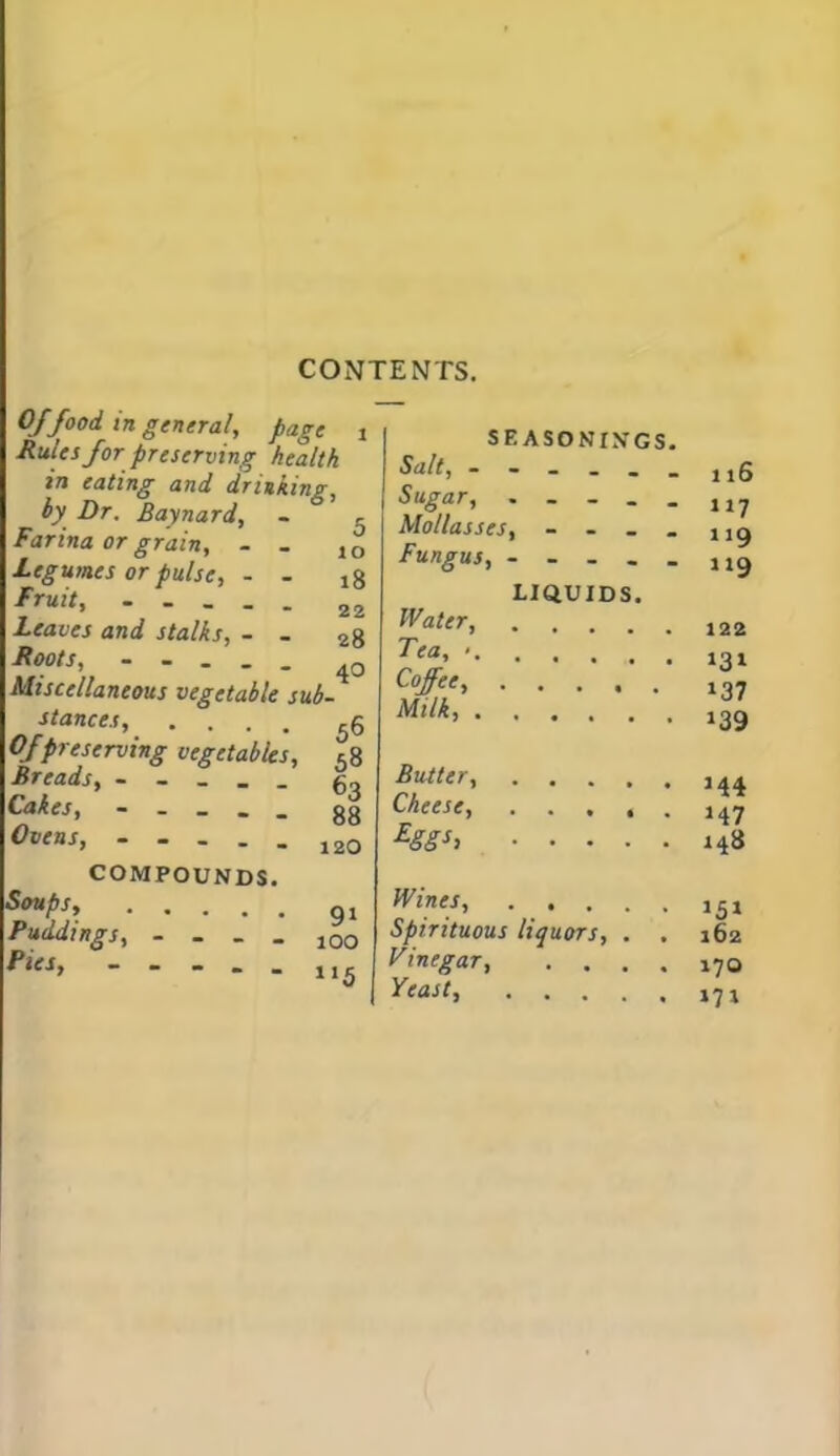 CONTENTS. Of food in general, page Rules for preserving health in eating and drinking, by Dr. Baynard, - ° Farina or grain, - _ Legumes or pulse, - - Fruit, - - _ _ . Leaves and stalks, - . Roots, - - . . . Miscellaneous vegetable sub- stances, .... 5 Of preserving vegetables, 5 Breads, - - _ _ _ g Cakes, - _ _ _ _ g! Ovens 12( COMPOUNDS. So*ps Puddings, - - - - 100 Pies, * * * • - nj SEASONINGS. Sd/l, Sugar, . _ - . _ Mollasses, - - . _ Fungus, - - - - _ LIQUIDS. Wtffr, Tea, < Ml'/* Butter, Cheese, £ggh Wines, Spirituous liquors, . . Vinegar, .... Teast,