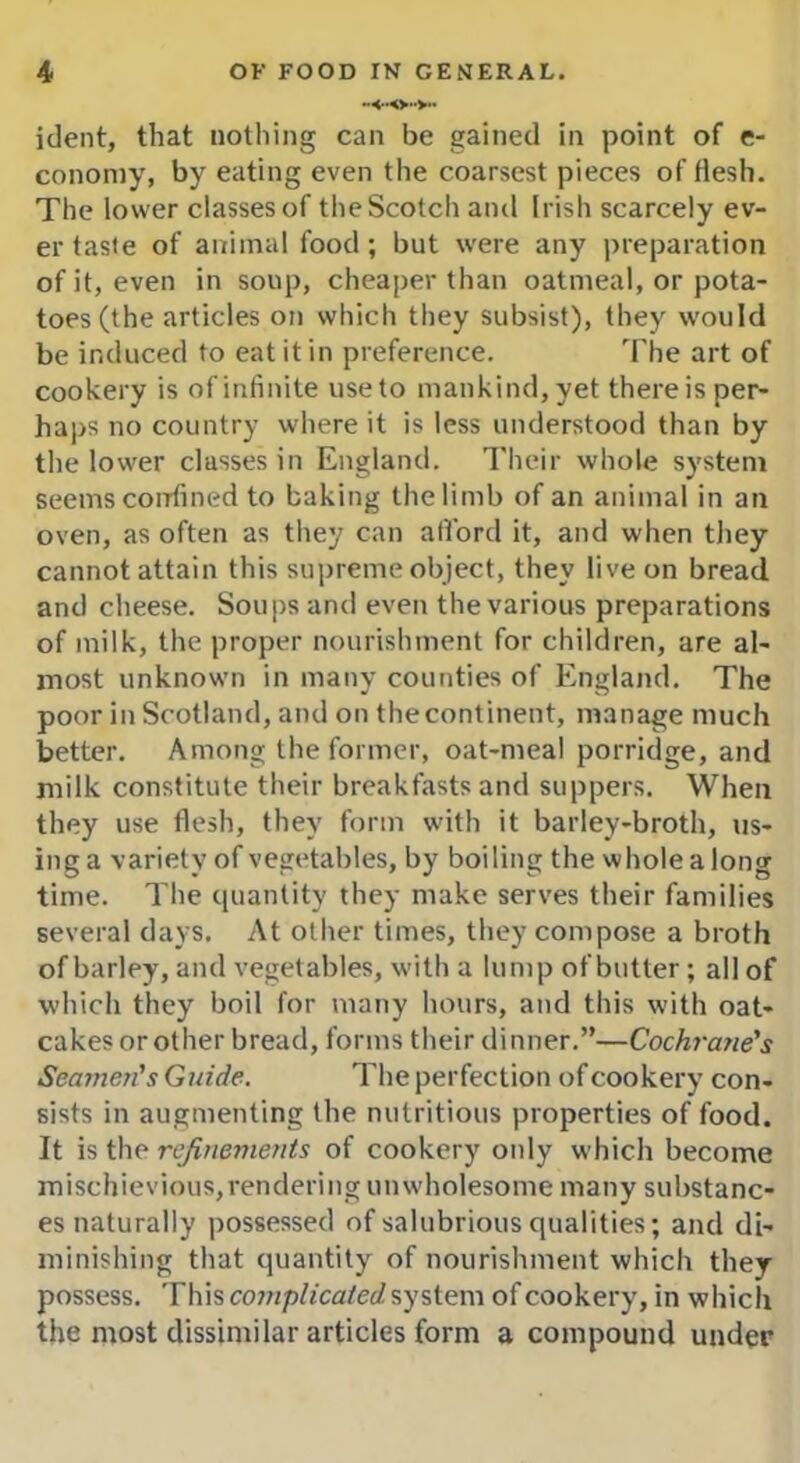 ident, that nothing can be gained in point of e- conomy, by eating even the coarsest pieces of flesh. The lower classes of the Scotch and Irish scarcely ev- er taste of animal food; but were any preparation of it, even in soup, cheaper than oatmeal, or pota- toes (the articles on which they subsist), they would be induced to eat it in preference. The art of cookery is ofinfinite useto mankind,yet thereis per- haps no country where it is less understood than by the lower classes in England. Their whole system seems confined to baking the limb of an animal in an oven, as often as they can afford it, and when they cannot attain this supreme object, they live on bread and cheese. Soups and even the various preparations of milk, the proper nourishment for children, are al- most unknown in many counties of England. The poor in Scotland, and on thecontinent, manage much better. Among the former, oat-meal porridge, and milk constitute their breakfasts and suppers. When they use flesh, they form with it barley-broth, us- ing a variety of vegetables, by boiling the whole a long time. The quantity they make serves their families several days. At other times, they compose a broth of barley, and vegetables, with a lump of butter; all of which they boil for many hours, and this with oat- cakes or other bread, forms their dinner.”—Cochrane's Seamen's Guide. The perfection of cookery con- sists in augmenting the nutritious properties of food. It is the refinements of cookery only which become mischievious,rendering unwholesome many substanc- es naturally possessed of salubrious qualities; and di- minishing that quantity of nourishment which they possess. This complicated system of cookery, in which the most dissimilar articles form a compound under