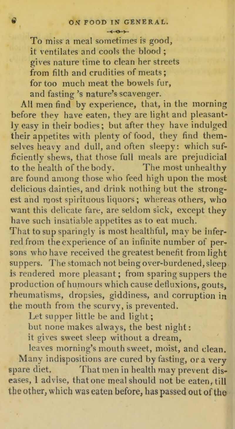 To miss a meal sometimes is good, it ventilates and cools the blood ; gives nature time to clean her streets from filth and crudities of meats; for too much meat the bowels fur, and fasting’s nature’s scavenger. All men find by experience, that, in the morning before they have eaten, they are light and pleasant- ly easy in their bodies; but after they have indulged their appetites with plenty of food, they find them- selves heavy and dull, and often sleepy: which suf- ficiently shews, that those full meals are prejudicial to the health of the body. The most unhealthy are found among those who feed high upon the most delicious dainties, and drink nothing but the strong- est and roost spirituous liquors; whereas others, who want this delicate fare, are seldom sick, except they have such insatiable appetites as to eat much. That to sup sparingly is most healthful, may be infer- red from theexperience of an infinite number of per- sons who have received the greatest benefit from light suppers. The stomach not being over-burdened, sleep is rendered more pleasant; from sparing suppers the production of humours which cause defluxions, gouts, rheumatisms, dropsies, giddiness, and corruption in the mouth from the scurvy, is prevented. Let supper little be and light; but none makes always, the best night: it gives sweet sleep without a dream, leaves morning’s mouth sweet, moist, and clean. Many indispositions are cured by fasting, ora very spare diet. That men in health may prevent dis- eases, 1 advise, that one meal should not be eaten, till the other, which was eaten before, has passed out of the