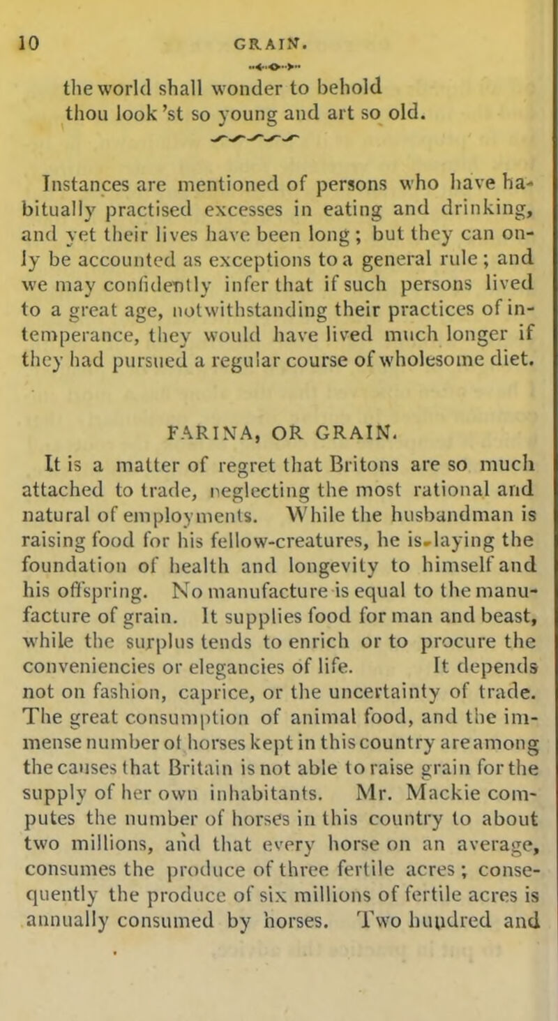 the world shall wonder to behold thou look ’st so young and art so old. Instances are mentioned of persons who have ha- bitually practised excesses in eating and drinking, and yet their lives have been long ; but they can on- ly be accounted as exceptions to a general rule ; and we may confidently infer that if such persons lived to a great age, notwithstanding their practices of in- temperance, they would have lived much longer if they had pursued a regular course of wholesome diet. FARINA, OR GRAIN. It is a matter of regret that Britons are so much attached to trade, neglecting the most rational and natural of employments. While the husbandman is raising food for his fellow-creatures, he is.laying the foundation of health and longevity to himself and his offspring. No manufacture is equal to the manu- facture of grain. It supplies food for man and beast, while the surplus tends to enrich or to procure the conveniencies or elegancies of life. It depends not on fashion, caprice, or the uncertainty of trade. The great consumption of animal food, and the im- mense number ot horses kept in this country are among the causes that Britain is not able to raise grain for the supply of her own inhabitants. Mr. Mackie com- putes the number of horses in this country to about two millions, and that every horse on an average, consumes the produce of three fertile acres ; conse- quently the produce of six millions of fertile acres is annually consumed by horses. Two huudred and