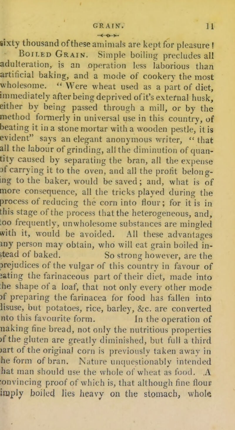 sixty thousand of these amimals are kept for pleasure ! Boh.ed Grain. Simple boiling precludes all adulteration, is an operation less laborious than artificial baking, and a mode of cookery the most wholesome. “ Were wheat used as a part of diet, immediately after being deprived of it’s external husk, either by being passed through a mill, or by the method formerly in universal use in this country, of beating it in a stone mortar with a wooden pestle, it is evident” says an elegant anonymous writer, “ that all the labour of grinding, all the diminution of quan- tity caused by separating the bran, all the expense af carrying it to the oven, and all the profit belong- ing to the baker, would be saved; and, what is of more consequence, all the tricks played during the process of reducing the corn into flour; for it is in this stage of the process that the heterogeneous, and, loo frequently, unwholesome substances are mingled with it, would be avoided. All these advantages my person may obtain, who will eat grain boiled in- stead of baked. So strong however, are the prejudices of the vulgar of this country in favour of aating the farinaceous part of their diet, made into he shape ot a loaf, that not only every other mode >f preparing the farinacea for food has fallen into Jisuse, but potatoes, rice, barley, &c. are converted nto this favourite form. in the operation of naking fine bread, not only the nutritious properties )f the gluten are greatly diminished, but full a third iart of the original corn is previously taken away in he form of bran. Nature unquestionably intended hat man should use the whole of wheat as food. ,A •onvincing proof of which is, that although fine flour imply boiled lies heavy on the stomach, whole