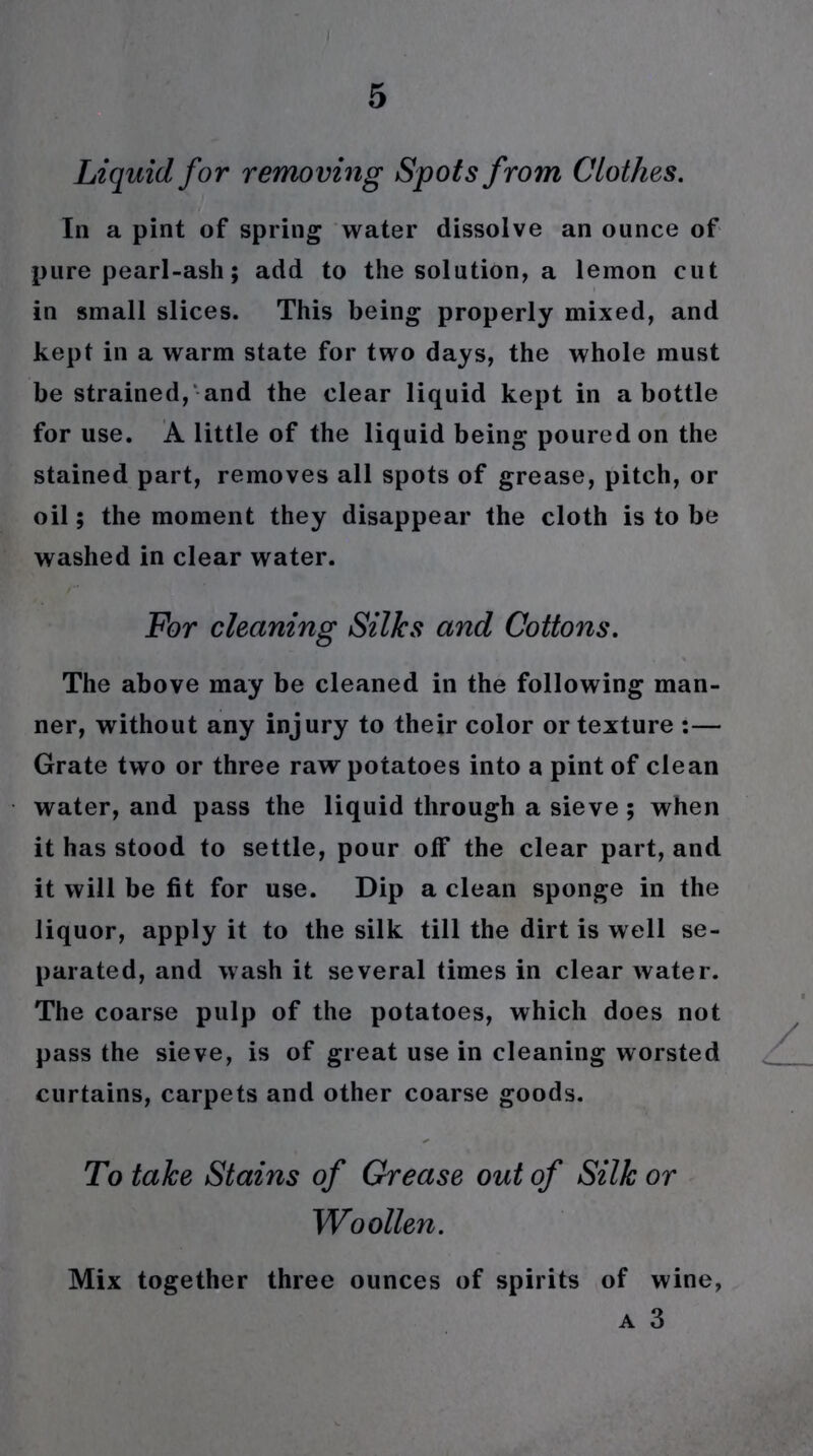 Liquid for removing Spots from Clothes. In a pint of spring water dissolve an ounce of pure pearl-ash; add to the solution, a lemon cut in small slices. This being properly mixed, and kept in a warm state for two days, the whole must be strained, and the clear liquid kept in a bottle for use. A little of the liquid being poured on the stained part, removes all spots of grease, pitch, or oil; the moment they disappear the cloth is to be washed in clear water. For cleaning Silks and Cottons. The above may be cleaned in the following man- ner, without any injury to their color or texture :— Grate two or three raw potatoes into a pint of clean water, and pass the liquid through a sieve ; when it has stood to settle, pour off the clear part, and it will be fit for use. Dip a clean sponge in the liquor, apply it to the silk till the dirt is well se- parated, and wash it several times in clear water. The coarse pulp of the potatoes, which does not pass the sieve, is of great use in cleaning worsted curtains, carpets and other coarse goods. To take Stains of Grease out of Silk or Woollen. Mix together three ounces of spirits of wine,