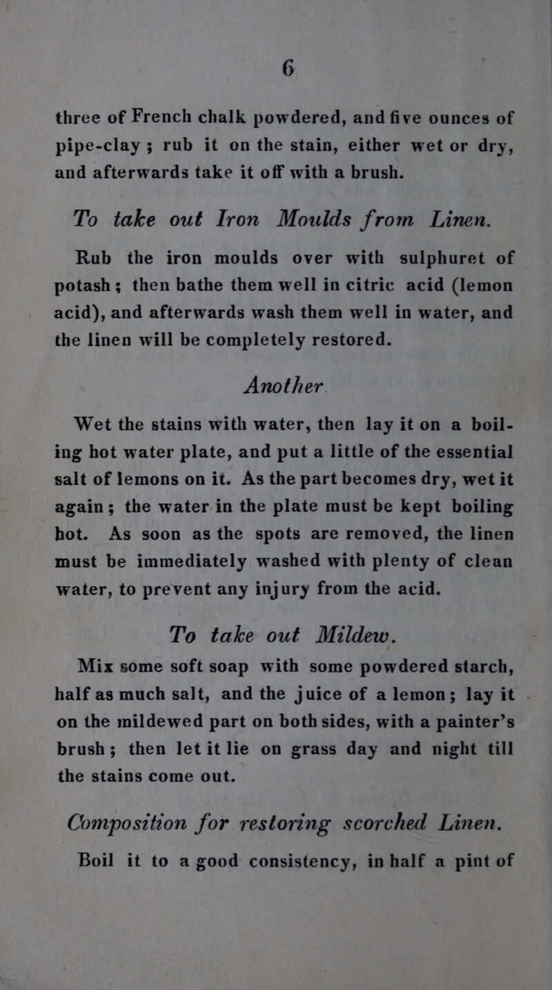 three of French chalk powdered, and five ounces of pipe-clay ; rub it on the stain, either wet or dry, and afterw ards take it off with a brush. To take out Iron Moulds from Linen. Rub the iron moulds over with sulphuret of potash; then bathe them well in citric acid (lemon acid), and afterwards wash them well in water, and the linen will be completely restored. Another Wet the stains with water, then lay it on a boil- ing hot w ater plate, and put a little of the essential salt of lemons on it. As the part becomes dry, wet it again; the water in the plate must be kept boiling hot. As soon as the spots are removed, the linen must be immediately washed with plenty of clean water, to prevent any injury from the acid. To take out Mildew. Mix some soft soap with some powdered starch, half as much salt, and the juice of a lemon; lay it on the mildewed part on both sides, with a painter’s brush ; then let it lie on grass day and night till the stains come out. Composition for restoring scorched Linen. Boil it to a good consistency, in half a pint of