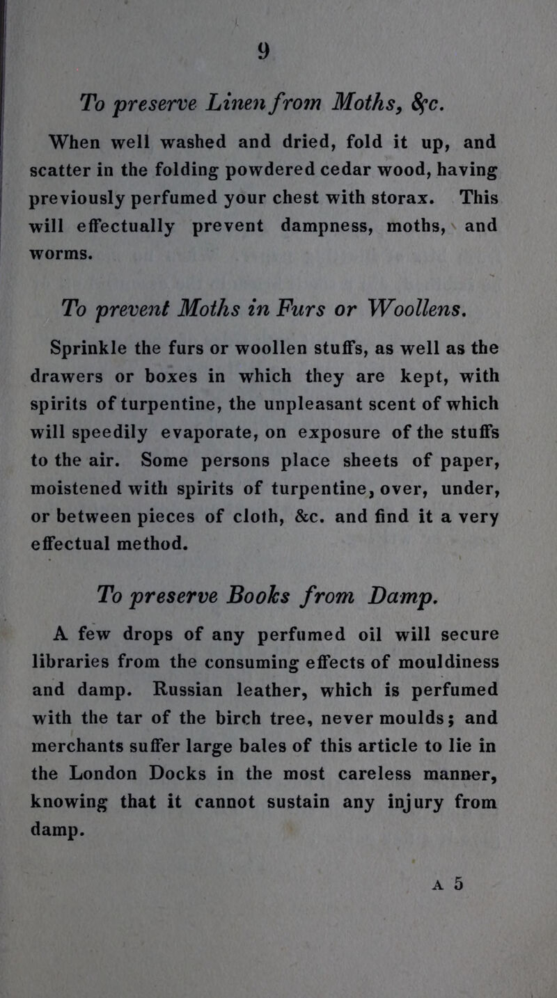 To preserve Linen from Moths, fyc. When well washed and dried, fold it up, and scatter in the folding powdered cedar wood, having previously perfumed your chest with storax. This will effectually prevent dampness, moths, and worms. To prevent Moths in Furs or Woollens. Sprinkle the furs or woollen stuffs, as well as the drawers or boxes in which they are kept, with spirits of turpentine, the unpleasant scent of which will speedily evaporate, on exposure of the stuffs to the air. Some persons place sheets of paper, moistened with spirits of turpentine, over, under, or between pieces of cloth, &c. and find it a very effectual method. To preserve Books from Damp. A few drops of any perfumed oil will secure libraries from the consuming effects of mouldiness and damp. Russian leather, which is perfumed with the tar of the birch tree, never moulds; and merchants suffer large bales of this article to lie in the London Docks in the most careless manner, knowing that it cannot sustain any injury from damp.