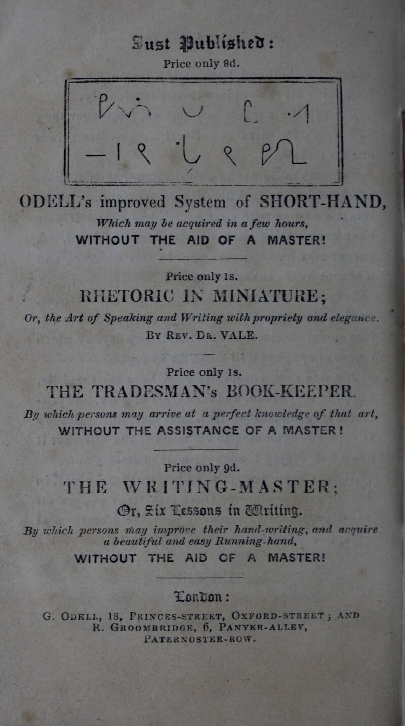 Sust JSubUahefc: Price only 8d. ODELL’s improved System of SHORT-HAND, Which may be acquired in a few hours, WITHOUT THE AID OF A MASTER! Price only is. RHETORIC IN MINIATURE; Or, the Art of Speaking and Writing with propriety and elegance. By Rev. Er. VALE. Price only is. THE TRADESMAN’S BOOK-KEEPER. By which persons may arrive at a perfect knowledge of that art, WITHOUT THE ASSISTANCE OF A MASTER! Price only 9d. THE WRITING-MASTER; <3xy Six Wessons tn Kitting. By which persons may improve their hand-writing, and acquire a beautiful and easy Running-hand, WITHOUT THE AID CF A MASTER! Xonton: G. Odele, 18, Printces-street, Oxford-street 3 and R. Groombridge, 6, Panver-allev, Pate r n o stk r- row. i