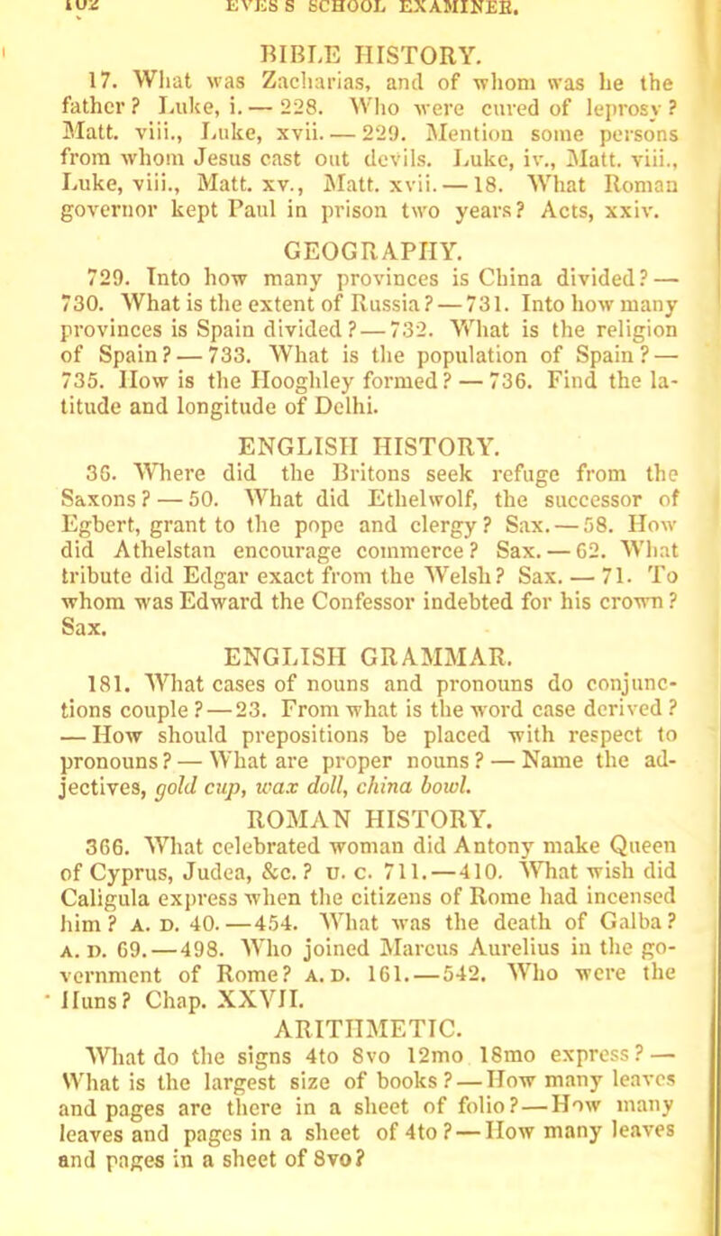 BIBLE HISTORY. 17. Wliat was Zacliarias, and of whom was he the father ? I.uke, i. — 228. Wlio were cured of leprosy ? Matt, viii., Luke, xvii 229. Mention some persons from whom Jesus east out devils. Luke, iv.. Matt, viii., Luke, ■viii.. Matt. xv., IMatt. xvii. —18. What Roman governor kept Paul in prison two years? Acts, xxiv. GEOGRAPHY. 729. Into how many provinces is China divided? — 730. What is the extent of Russia? — 731. Into how many provinces is Spain divided? — 732. What is the religion of Spain? — 733. What is the population of Spain? — 735. How is the Hooghley formed? — 736. Find the la- titude and longitude of Delhi. ENGLISH HISTORY. 36. WTiere did the Britons seek refuge from the Saxons ? — 50. What did Ethelwolf, the successor of Egbert, grant to the pope and clergy? Sax. — 58. How did Athelstan encourage commerce? Sax. — 62. What tribute did Edgar exact from the Welsh? Sax. — 71. To whom was Edward the Confessor indebted for his cro'wn ? Sax. ENGLISH GRAMMAR. 181. What cases of nouns and pronouns do conjunc- tions couple ? — 23. From what is the word case derived ? — How should prepositions be placed with respect to pronouns ? — What are proper nouns ? — Name the ad- jectives, gold cup, wax doll, china bowl. ROMAN HISTORY. 366. What celebrated woman did Antony make Queen of Cyprus, Judea, &c. ? u. c. 711. — 410. MTiat wish did Caligula express when the citizens of Rome had incensed him? A. D. 40.—454. What was the death of Galba? A. R. 69. — 498. Who joined Marcus Aurelius in the go- vernment of Rome? a.D. 161. — 542. Who were the Huns? Chap. XXVII. ARITHMETIC. What do the signs 4to 8vo 12mo 18mo express? — What is the largest size of books? — How many leaves and pages are there in a sheet of folio? — How many leaves and pages in a sheet of 4to ? — How many leaves and pages in a sheet of 8vo?