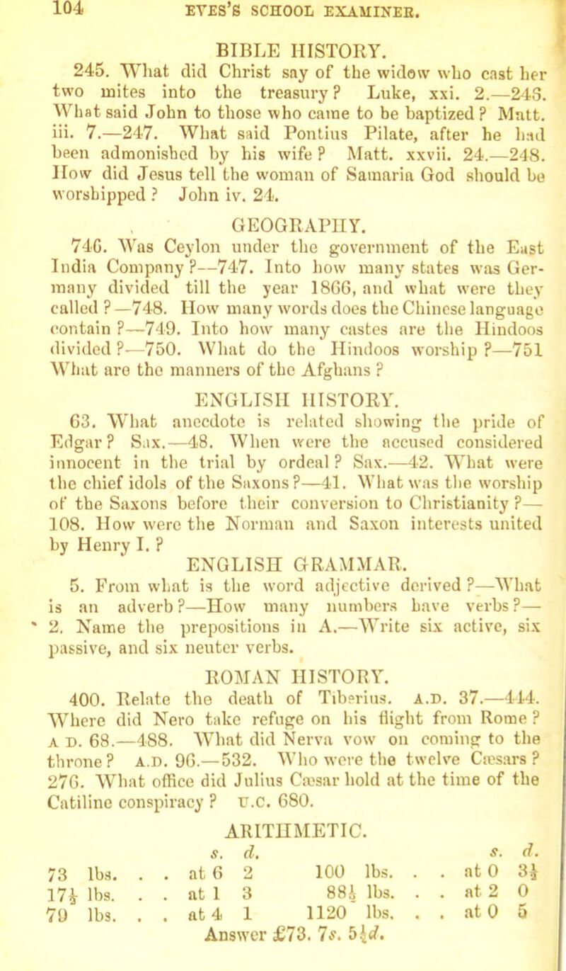 BIBLE HISTORY, 245. What did Christ say of the widow who cast her two mites into the treasury ? Luke, xxi. 2.—243. What said .John to those who came to be baptized? Matt, iii. 7.—247. What said Pontius Pilate, after he had been admonished by his wife ? Matt, xxvii. 24.—248. How did Jesus tell the woman of Samaria God should be worshipped ? John iv. 24. GEOGRAPHY. 74C. M'as Ceylon under the government of the East India Company?—747. Into how many states was Ger- many divided till the year 18GG, and what were they called ? —748. How many words does the Chinese language contain P—749. Into how many castes are the Hindoos divided ?—750. What do the Hindoos worship ?—751 What are the manners of the Afghans ? ENGLISH HISTORY. 63. What anecdote is related showing the j>ride of Edgar? Sax.—48. When were the accused considered innocent in the trial by ordeal? Sax.—42. What were the chief idols of the Saxons?—41. What was the worship of the Saxons before their conversion to Christianity ?— 108. How were the Norman and Saxon interests united by Henry I. ? ENGLISH GRAMMAR. 5. From what is the word adjective derived ?—What is an adverb ?—How many numbers have verbs ?— ' 2. Name the prepositions in A.—Write six active, six passive, and six neuter verbs. ROMAN HISTORY. 400. Relate the death of Tiberius, a.d. 37.—444. Where did Nero take refuge on his flight from Rome ? A D. 68.—488. AVhat did Nerva vow on coming to the throne? A.D. 9G.— 532. Who wore the twelve Ciesars ? 27G. What office did Julius Cmsar hold at the time of the Catiline conspiracy ? tr.C. 680. ARITHMETIC. s. d, s. d. 73 lbs. . . at 6 2 100 lbs. . . at 0 3^ 17i lbs. . . at 1 3 88i lbs. . . at 2 0 79 lbs. . . at4 1 1120 lbs. . . at 0 5 Answer £73. 7s, b^d.