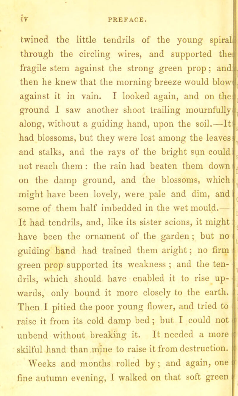 twined the little tendrils of the young spiral through the circling wires, and supported thei fragile stem against the strong green prop ; and then he knew that the morning breeze would bloW' against it in vain. I looked again, and on the; ground I saw another shoot trailing mournfully' along, without a guiding hand, upon the soil.—It had blossoms, but they were lost among the leaves and stalks, and the rays of the bright sun could not reach them : the rain had beaten them down on the damp ground, and the blossoms, which might have been lovely, were pale and dim, and some of them half imbedded in the wet mould.— It had tendrils, and, like its sister scions, it might have been the ornament of the garden ; but no guiding hand had trained them aright; no firm green prop supported its weakness ; and the ten- drils, which should have enabled it to rise up- wards, only bound it more closely to the earth. Then I pitied the poor young flower, and tried to raise it from its cold damp bed ; but I could not unbend without breaking it. It needed a more skilful hand than mine to raise it from destruction. Weeks and months rolled by; and again, one fine autumn evening, I walked on that soft green