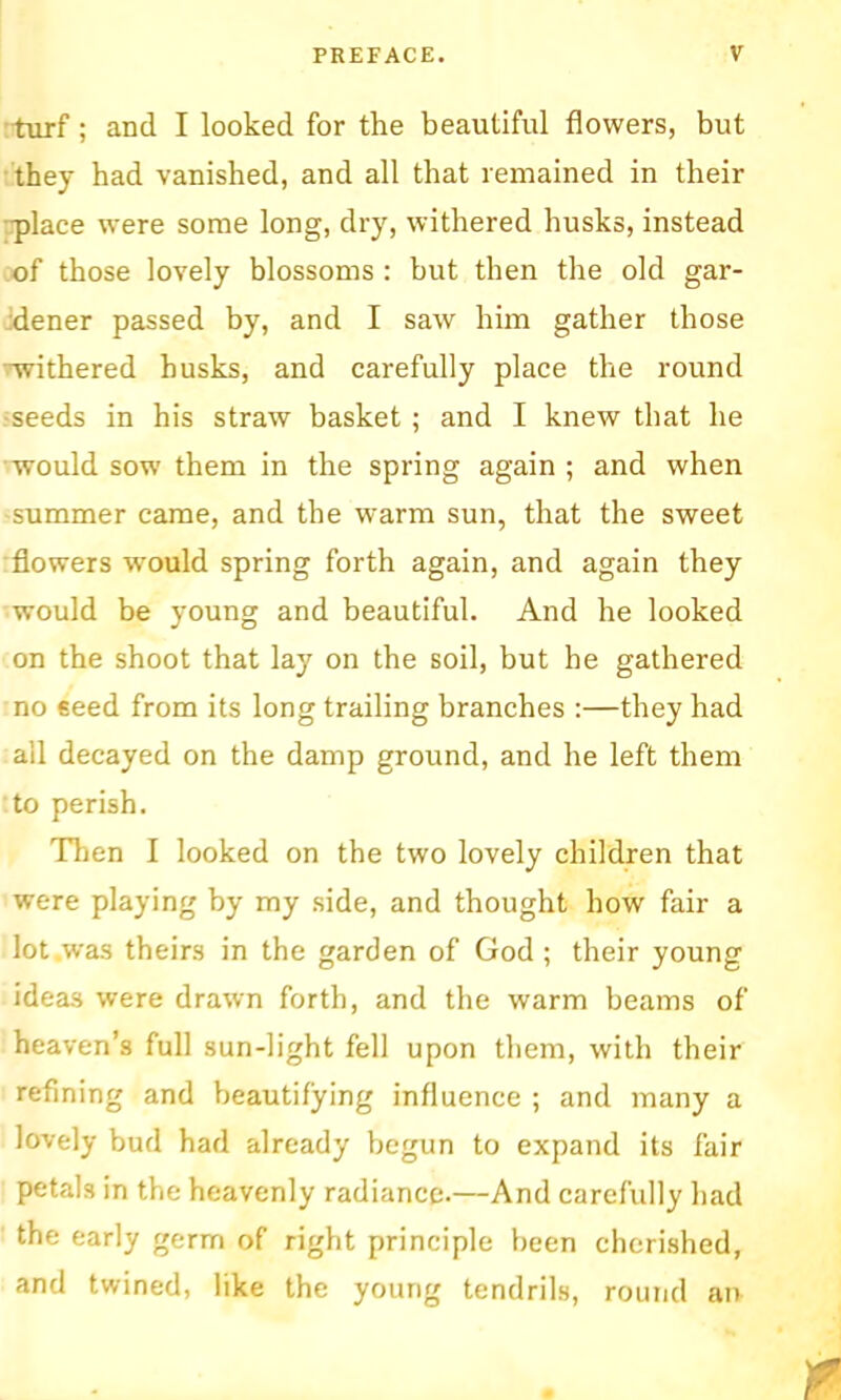 tiirf; and I looked for the beautiful flowers, but they had vanished, and all that remained in their •place were some long, dry, withered husks, instead of those lovely blossoms : but then the old gar- idener passed by, and I saw him gather those •Tvithered husks, and carefully place the round rseeds in his straw basket; and I knew that he would sow them in the spring again ; and when summer came, and the warm sun, that the sweet flowers would spring forth again, and again they would be young and beautiful. And he looked on the shoot that lay on the soil, but he gathered no seed from its long trailing branches :—they had all decayed on the damp ground, and he left them to perish. Then I looked on the two lovely children that were playing by my side, and thought how fair a lot was theirs in the garden of God; their young ideas were drawn forth, and the warm beams of heaven’s full sun-light fell upon them, with their refining and beautifying influence ; and many a lovely bud had already begun to expand its fair petals in the heavenly radiance.—And carefully had the early germ of right principle been cherished, and twined, like the young tendrils, round an