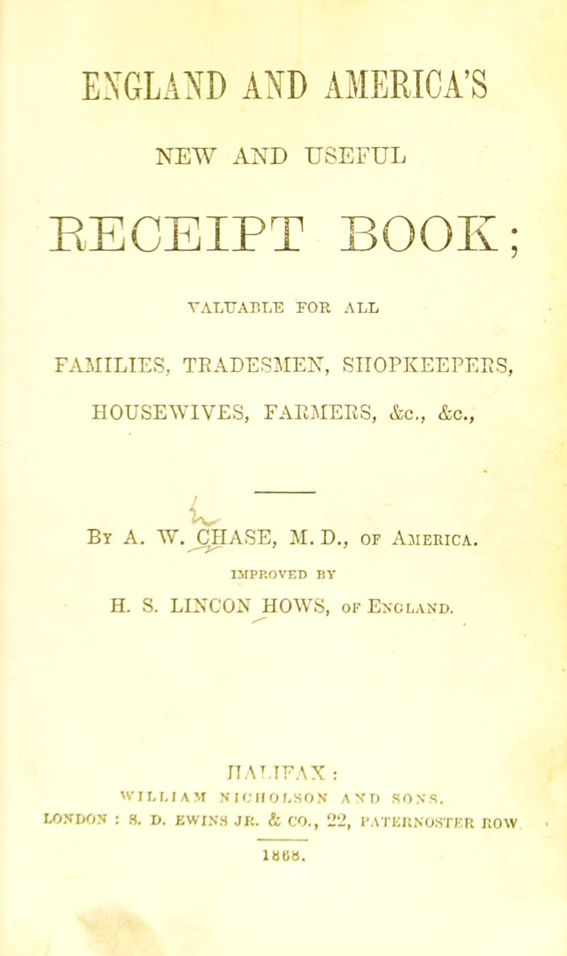 EXGLAND AND AMERICA’S NEW AND USEFUL RECEIPT BOOK; VALUABLE FOR ALL FAMILIES, TRADESMEN”, SHOPKEEPERS, HOUSEWIVES, FARMERS, &c., &c., I By A. W. CHASE, M. D., of America. 7 7 IMPROVED BY H. S. LINCON HOWS, of England. IT AT. I FAX : WILLIAM NICHOLSON AND SONS. LONDON : 8. D. EWIN8 JR. & CO., 22, PATERNOSTER ROW 18BB.