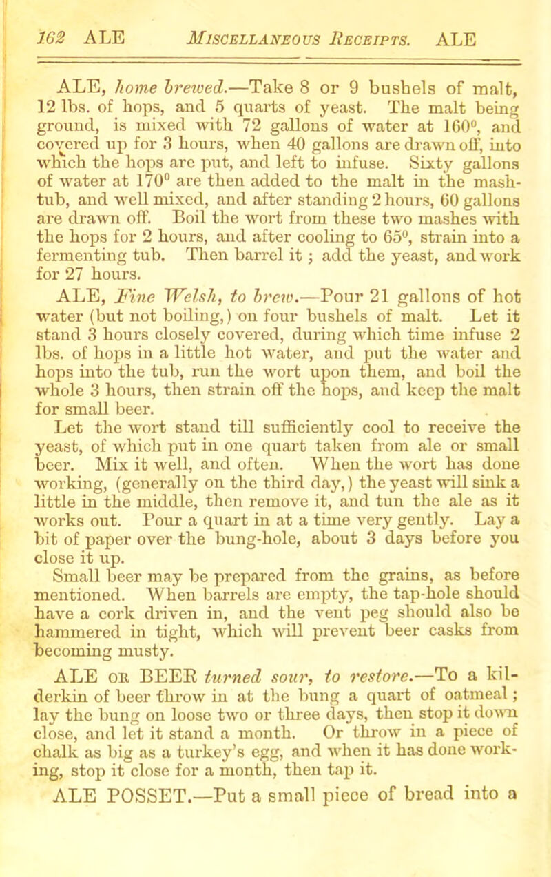 ALE, home breived.—Take 8 or 9 bushels of malt, 12 lbs. of hops, and 5 quarts of yeast. The malt being ground, is mixed with 72 gallons of water at 160°, and covered up for 3 hours, when 40 gallons are drawn off, into which the hops are put, and left to infuse. Sixty gallons of 'water at 170° are then added to the malt in the mash- tub, and well mixed, and after standing 2 hours, 60 gallons are drawn off. Boil the wort from these two mashes with the hops for 2 hours, and after cooling to 65°, strain into a fermenting tub. Then barrel it; add the yeast, and work for 27 hours. ALE, Fine Welsh, to brew.—Pour 21 gallons of hot water (but not boiling,) on four bushels of malt. Let it stand 3 hours closely covered, during which time infuse 2 lbs. of hops in a little hot water, and put the water and hops into the tub, run the wort upon them, and boil the whole 3 hours, then strain off the hops, and keep the malt for small beer. Let the wort stand till sufficiently cool to receive the yeast, of which put in one quart taken from ale or small beer. Mix it well, and often. When the wort has done working, (generally on the third day,) the yeast will sink a little in the middle, then remove it, and tun the ale as it works out. Pour a quart in at a time very gently. Lay a bit of paper over the bung-hole, about 3 days before you close it up. Small beer may be prepared from the grains, as before mentioned. When barrels are empty, the tap-hole should have a cork driven in, and the vent peg should also be hammered in tight, which wrill prevent beer casks from becoming musty. ALE on BEER turned sour, to restore.—To a kil- derkin of beer throw in at the bung a quart of oatmeal; lay the bung on loose two or three days, then stop it down close, and let it stand a month. Or throw in a piece of chalk as big as a turkey’s egg, and when it has done work- ing, stop it close for a month, then tap it. ALE POSSET.—Put a small piece of bread into a